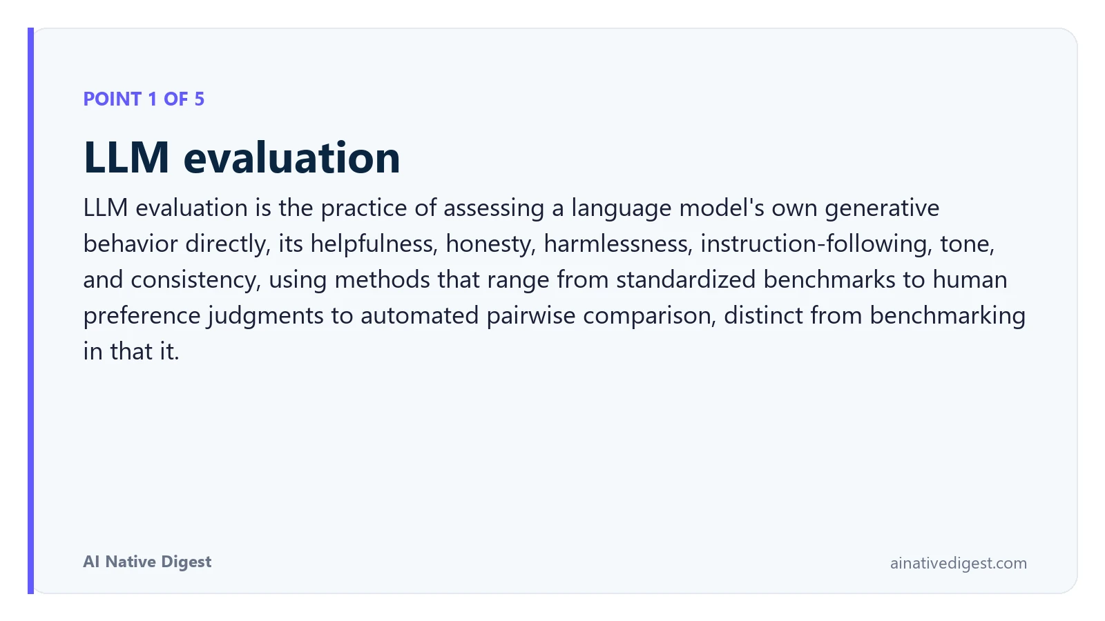 Point 1 of 5: LLM evaluation. LLM evaluation is the practice of assessing a language model's own generative behavior directly, its helpfulness, honesty, harmlessness, instruction-following, tone, and consistency, using methods that range from standardized benchmarks to human preference judgments to automated pairwise comparison, distinct from benchmarking in that it. ainativedigest.com