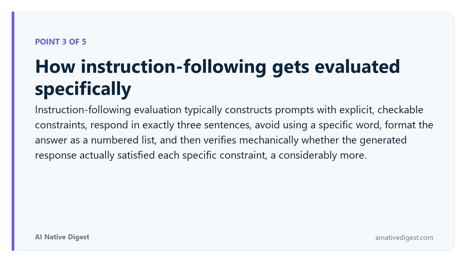 Point 3 of 5: How instruction-following gets evaluated specifically. Instruction-following evaluation typically constructs prompts with explicit, checkable constraints, respond in exactly three sentences, avoid using a specific word, format the answer as a numbered list, and then verifies mechanically whether the generated response actually satisfied each specific constraint, a considerably more. ainativedigest.com