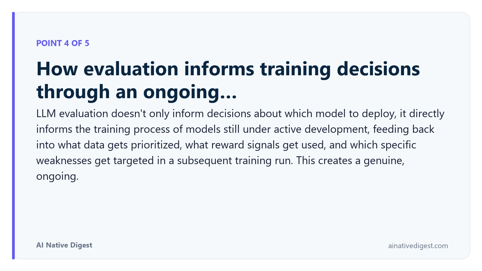 Point 4 of 5: How evaluation informs training decisions through an ongoing…. LLM evaluation doesn't only inform decisions about which model to deploy, it directly informs the training process of models still under active development, feeding back into what data gets prioritized, what reward signals get used, and which specific weaknesses get targeted in a subsequent training run. This creates a genuine, ongoing. ainativedigest.com