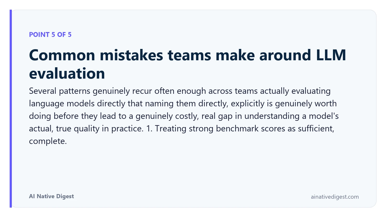 Point 5 of 5: Common mistakes teams make around LLM evaluation. Several patterns genuinely recur often enough across teams actually evaluating language models directly that naming them directly, explicitly is genuinely worth doing before they lead to a genuinely costly, real gap in understanding a model's actual, true quality in practice. 1. Treating strong benchmark scores as sufficient, complete. ainativedigest.com