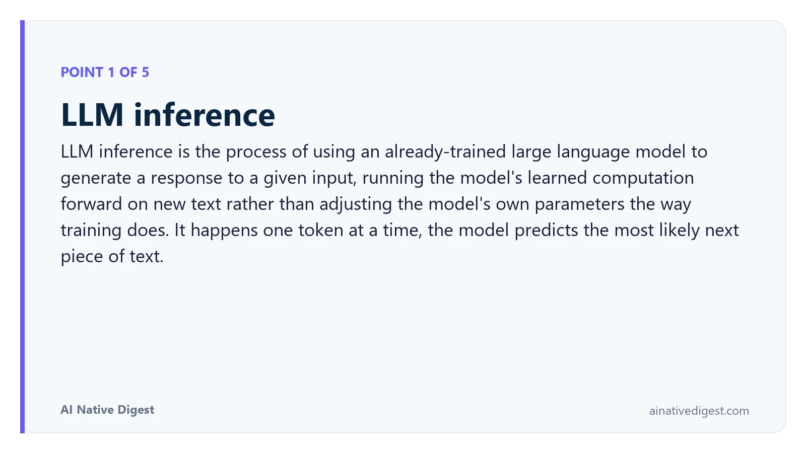 Point 1 of 5: LLM inference. LLM inference is the process of using an already-trained large language model to generate a response to a given input, running the model's learned computation forward on new text rather than adjusting the model's own parameters the way training does. It happens one token at a time, the model predicts the most likely next piece of text. ainativedigest.com