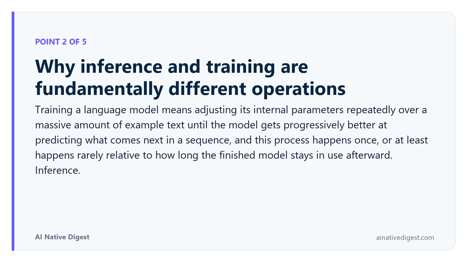 Point 2 of 5: Why inference and training are fundamentally different operations. Training a language model means adjusting its internal parameters repeatedly over a massive amount of example text until the model gets progressively better at predicting what comes next in a sequence, and this process happens once, or at least happens rarely relative to how long the finished model stays in use afterward. Inference. ainativedigest.com