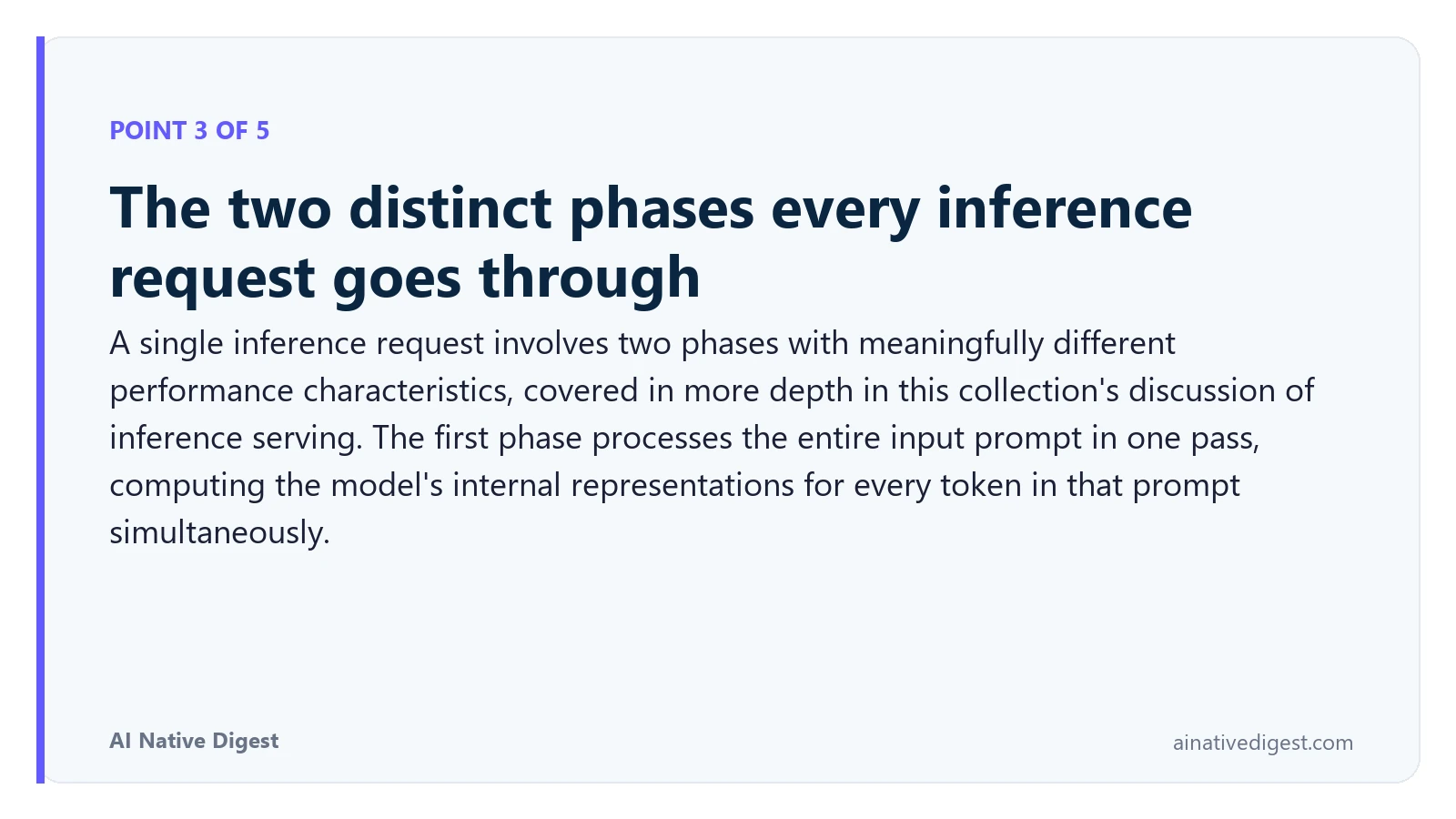 Point 3 of 5: The two distinct phases every inference request goes through. A single inference request involves two phases with meaningfully different performance characteristics, covered in more depth in this collection's discussion of inference serving. The first phase processes the entire input prompt in one pass, computing the model's internal representations for every token in that prompt simultaneously. ainativedigest.com