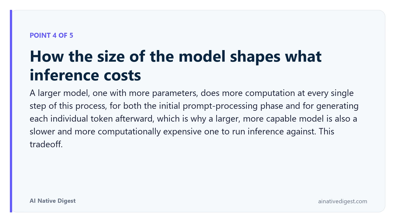 Point 4 of 5: How the size of the model shapes what inference costs. A larger model, one with more parameters, does more computation at every single step of this process, for both the initial prompt-processing phase and for generating each individual token afterward, which is why a larger, more capable model is also a slower and more computationally expensive one to run inference against. This tradeoff. ainativedigest.com