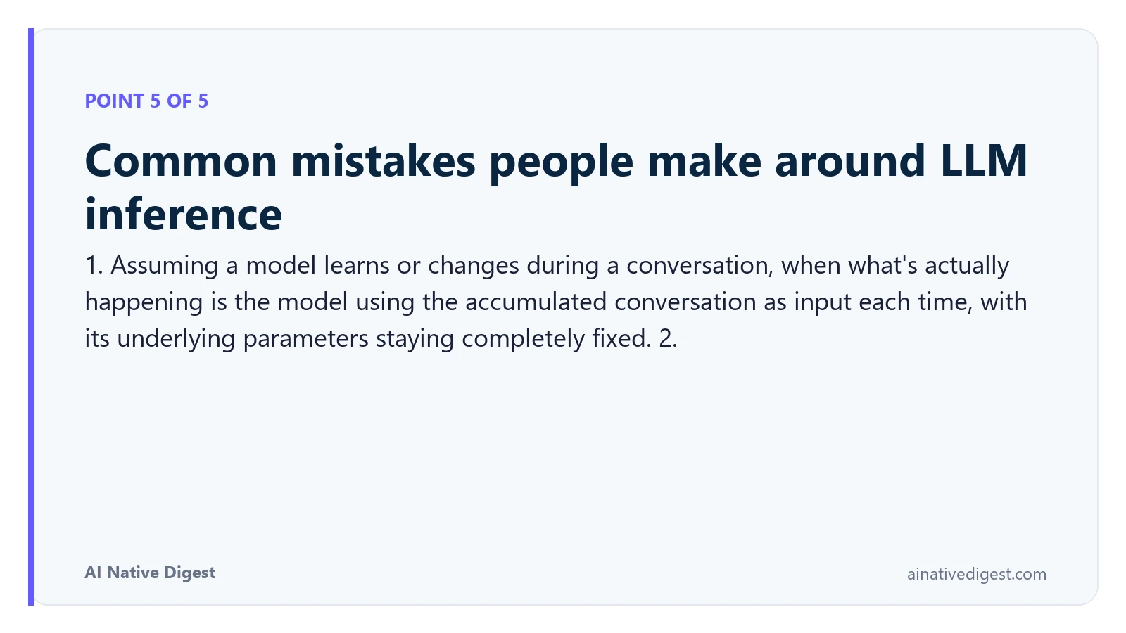 Point 5 of 5: Common mistakes people make around LLM inference. 1. Assuming a model learns or changes during a conversation, when what's actually happening is the model using the accumulated conversation as input each time, with its underlying parameters staying completely fixed. 2. ainativedigest.com