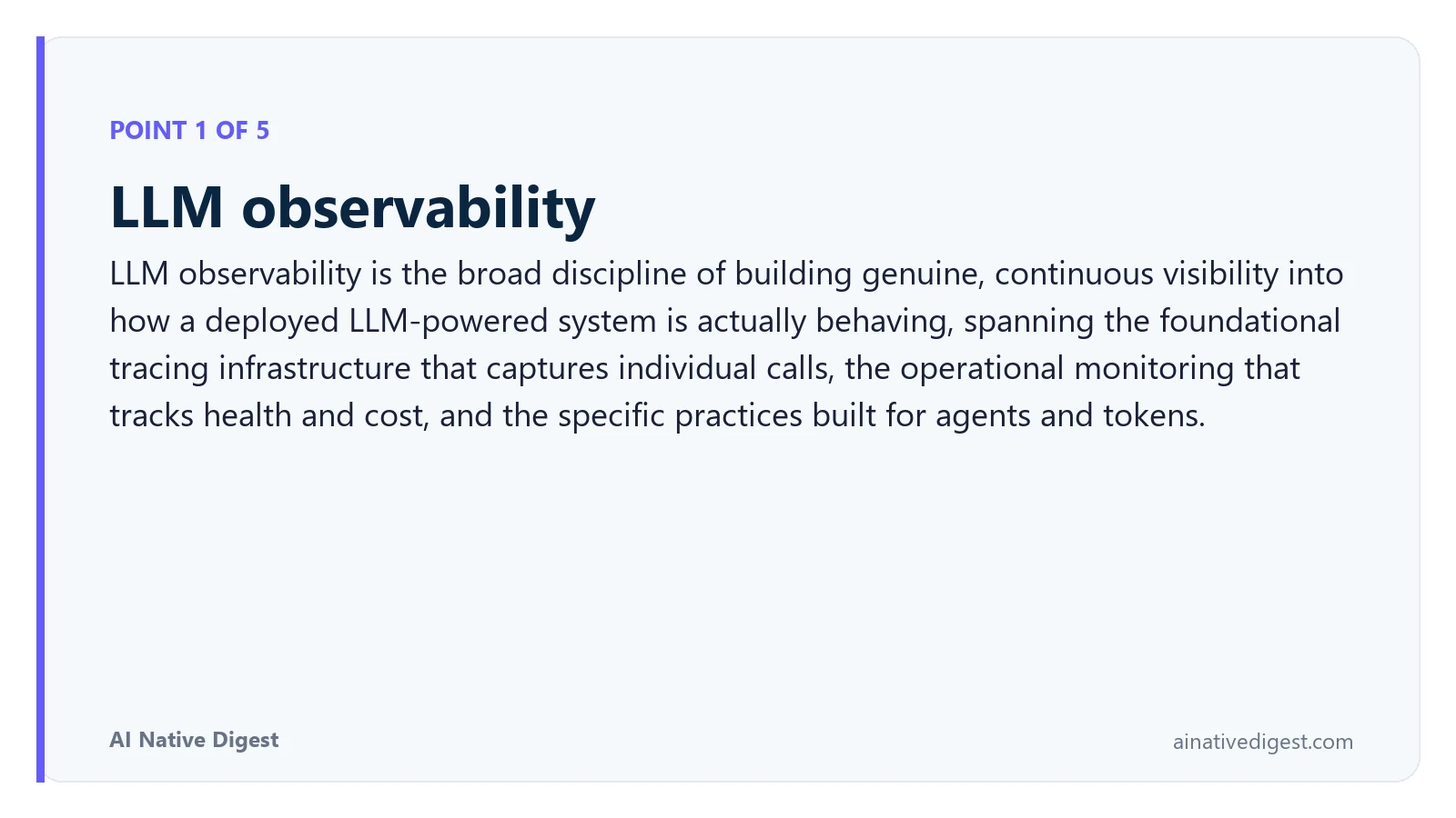Point 1 of 5: LLM observability. LLM observability is the broad discipline of building genuine, continuous visibility into how a deployed LLM-powered system is actually behaving, spanning the foundational tracing infrastructure that captures individual calls, the operational monitoring that tracks health and cost, and the specific practices built for agents and tokens. ainativedigest.com