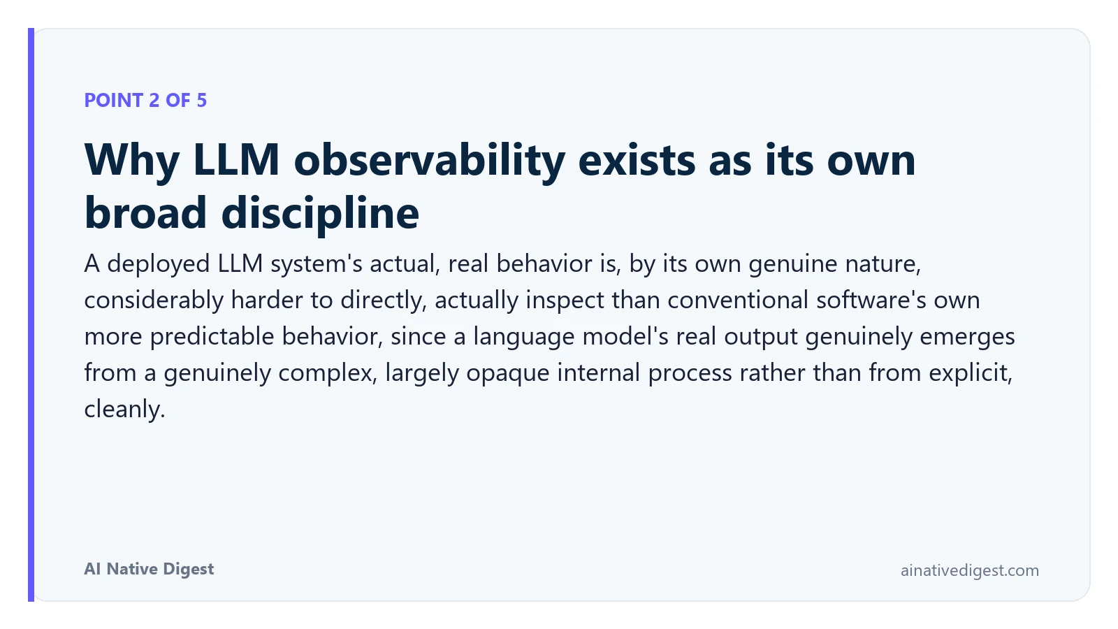 Point 2 of 5: Why LLM observability exists as its own broad discipline. A deployed LLM system's actual, real behavior is, by its own genuine nature, considerably harder to directly, actually inspect than conventional software's own more predictable behavior, since a language model's real output genuinely emerges from a genuinely complex, largely opaque internal process rather than from explicit, cleanly. ainativedigest.com
