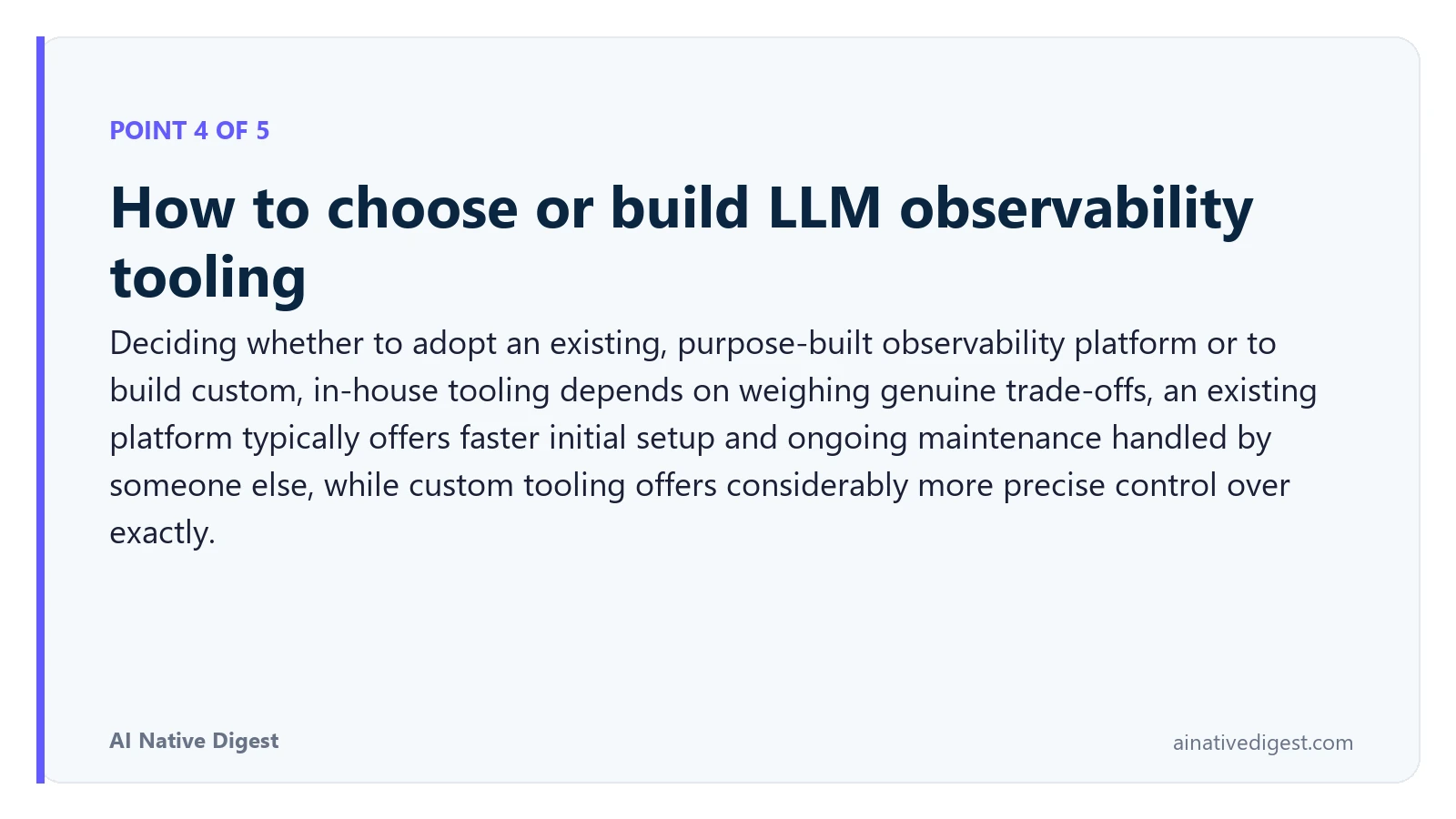 Point 4 of 5: How to choose or build LLM observability tooling. Deciding whether to adopt an existing, purpose-built observability platform or to build custom, in-house tooling depends on weighing genuine trade-offs, an existing platform typically offers faster initial setup and ongoing maintenance handled by someone else, while custom tooling offers considerably more precise control over exactly. ainativedigest.com