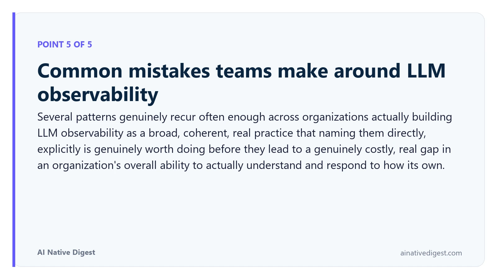 Point 5 of 5: Common mistakes teams make around LLM observability. Several patterns genuinely recur often enough across organizations actually building LLM observability as a broad, coherent, real practice that naming them directly, explicitly is genuinely worth doing before they lead to a genuinely costly, real gap in an organization's overall ability to actually understand and respond to how its own. ainativedigest.com