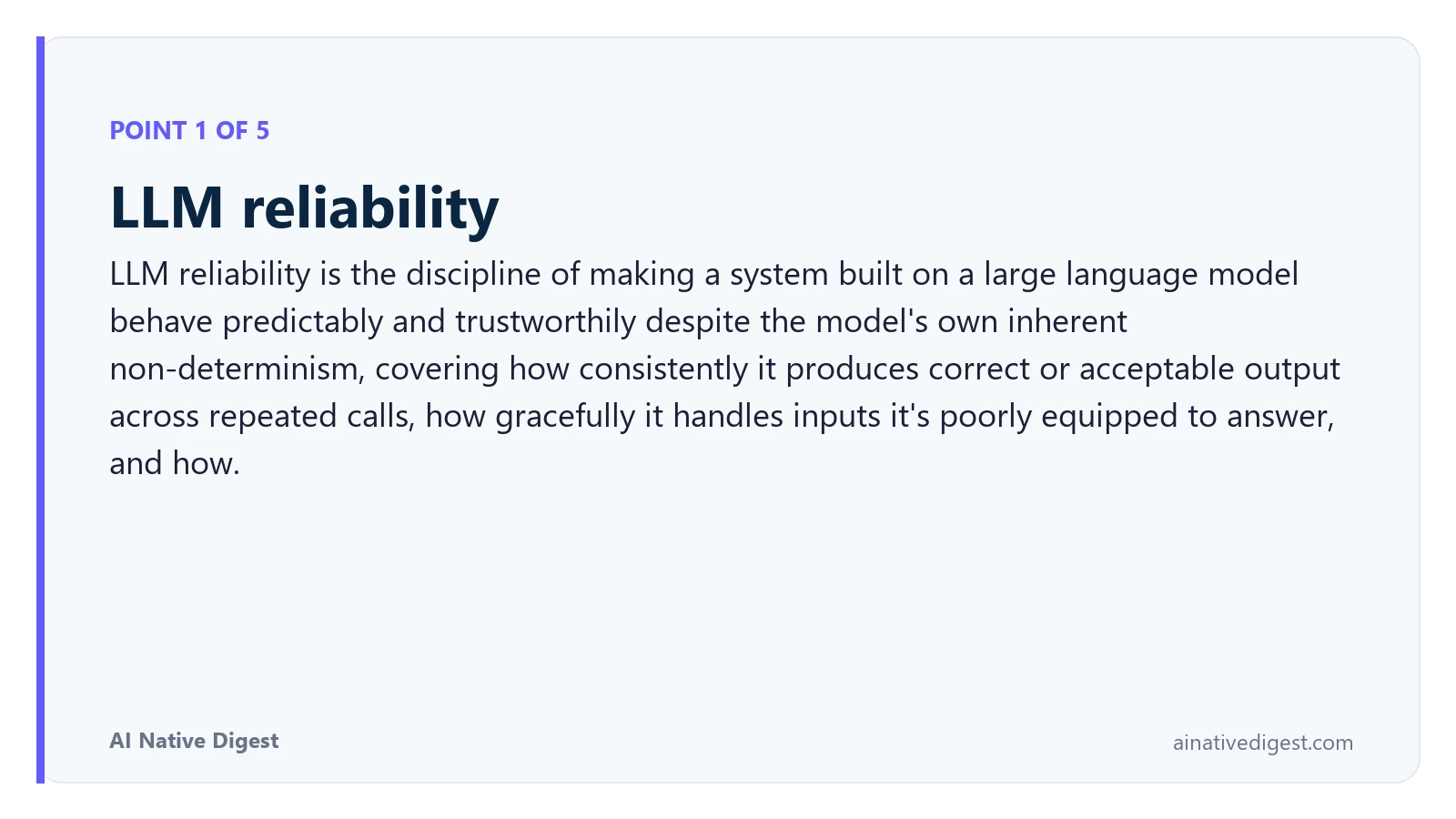 Point 1 of 5: LLM reliability. LLM reliability is the discipline of making a system built on a large language model behave predictably and trustworthily despite the model's own inherent non-determinism, covering how consistently it produces correct or acceptable output across repeated calls, how gracefully it handles inputs it's poorly equipped to answer, and how. ainativedigest.com