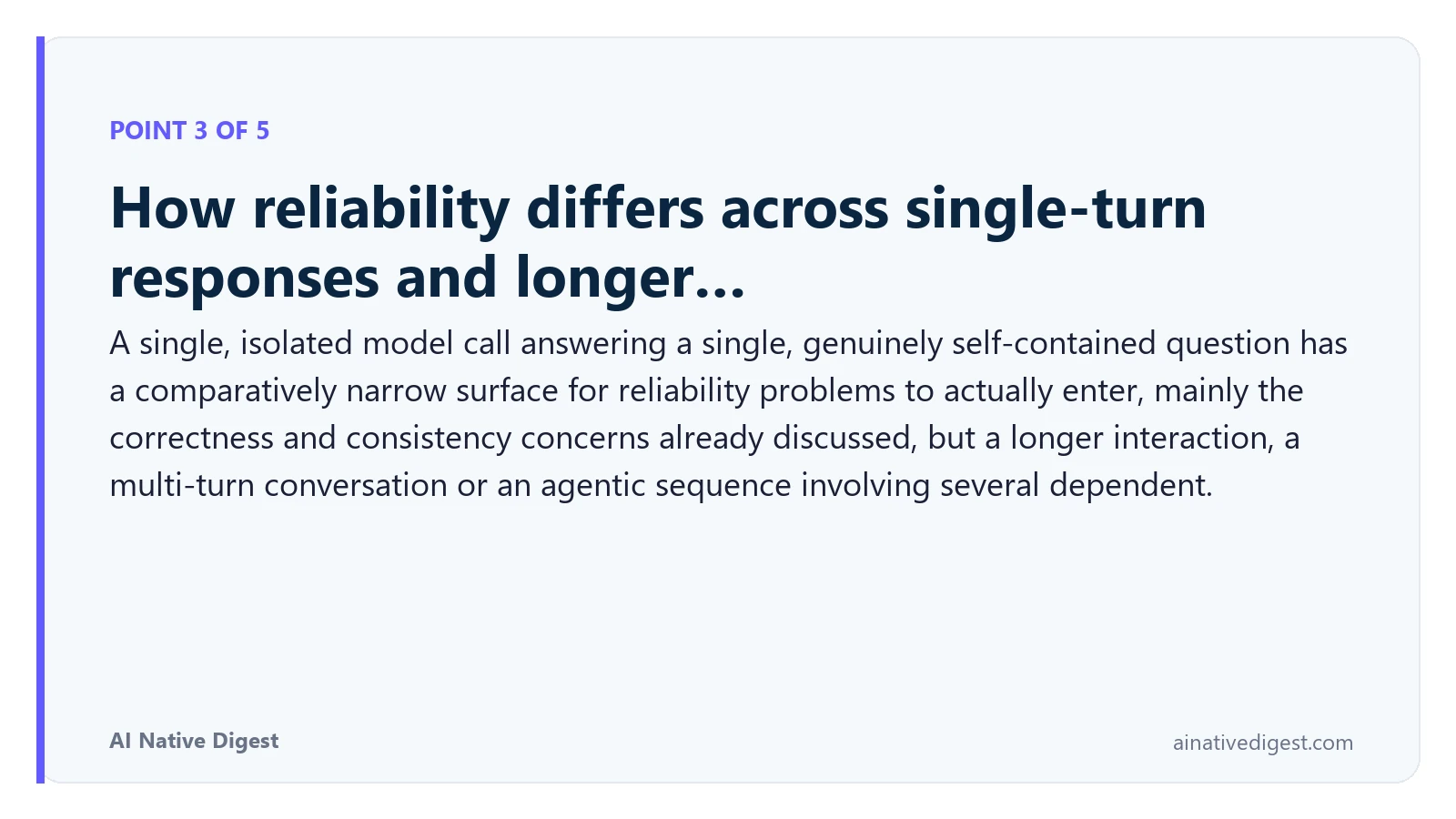 Point 3 of 5: How reliability differs across single-turn responses and longer…. A single, isolated model call answering a single, genuinely self-contained question has a comparatively narrow surface for reliability problems to actually enter, mainly the correctness and consistency concerns already discussed, but a longer interaction, a multi-turn conversation or an agentic sequence involving several dependent. ainativedigest.com