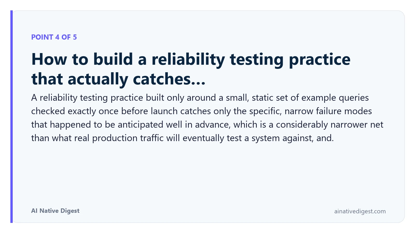Point 4 of 5: How to build a reliability testing practice that actually catches…. A reliability testing practice built only around a small, static set of example queries checked exactly once before launch catches only the specific, narrow failure modes that happened to be anticipated well in advance, which is a considerably narrower net than what real production traffic will eventually test a system against, and. ainativedigest.com