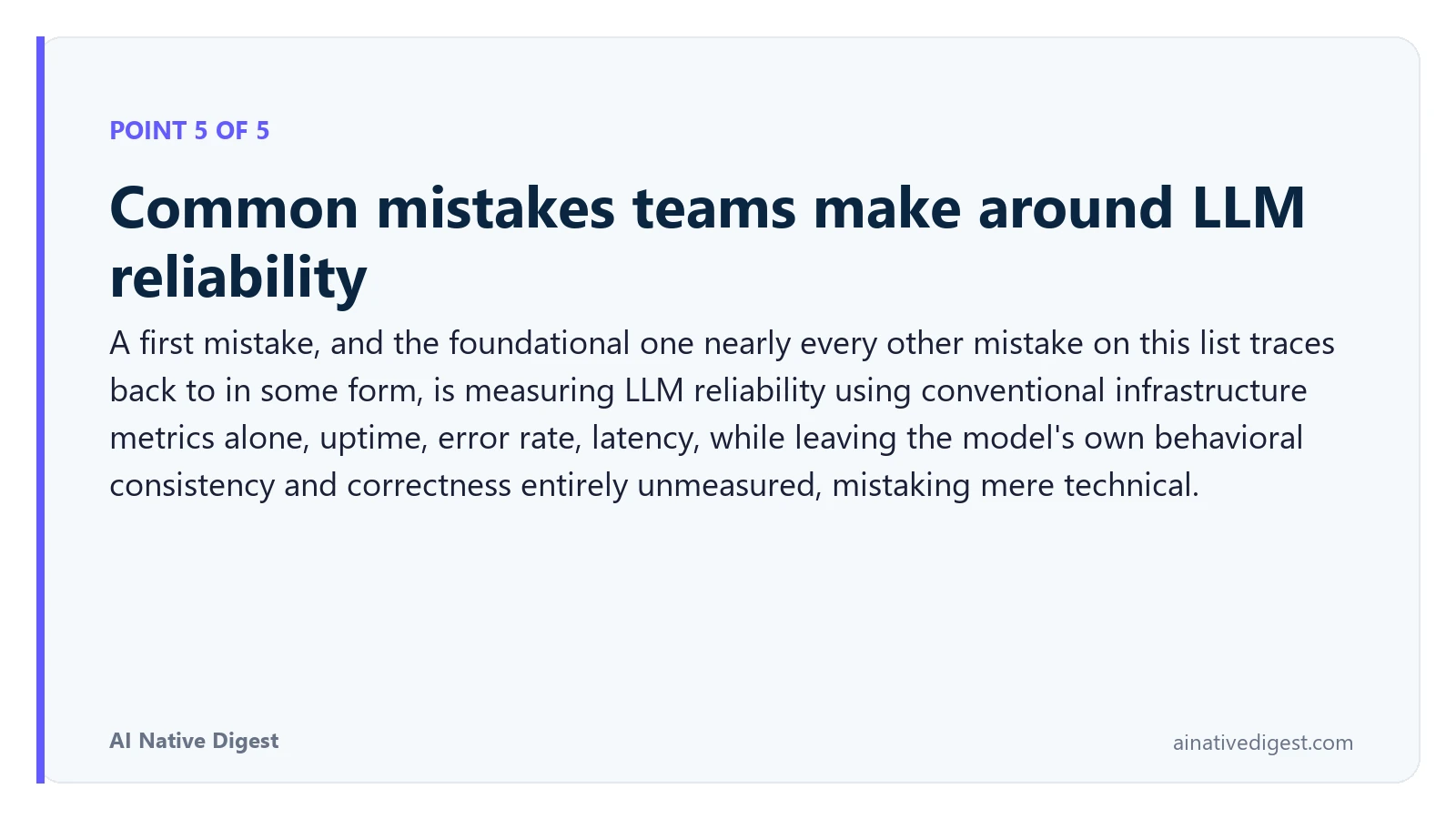 Point 5 of 5: Common mistakes teams make around LLM reliability. A first mistake, and the foundational one nearly every other mistake on this list traces back to in some form, is measuring LLM reliability using conventional infrastructure metrics alone, uptime, error rate, latency, while leaving the model's own behavioral consistency and correctness entirely unmeasured, mistaking mere technical. ainativedigest.com