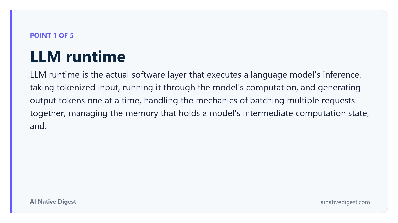 Point 1 of 5: LLM runtime. LLM runtime is the actual software layer that executes a language model's inference, taking tokenized input, running it through the model's computation, and generating output tokens one at a time, handling the mechanics of batching multiple requests together, managing the memory that holds a model's intermediate computation state, and. ainativedigest.com