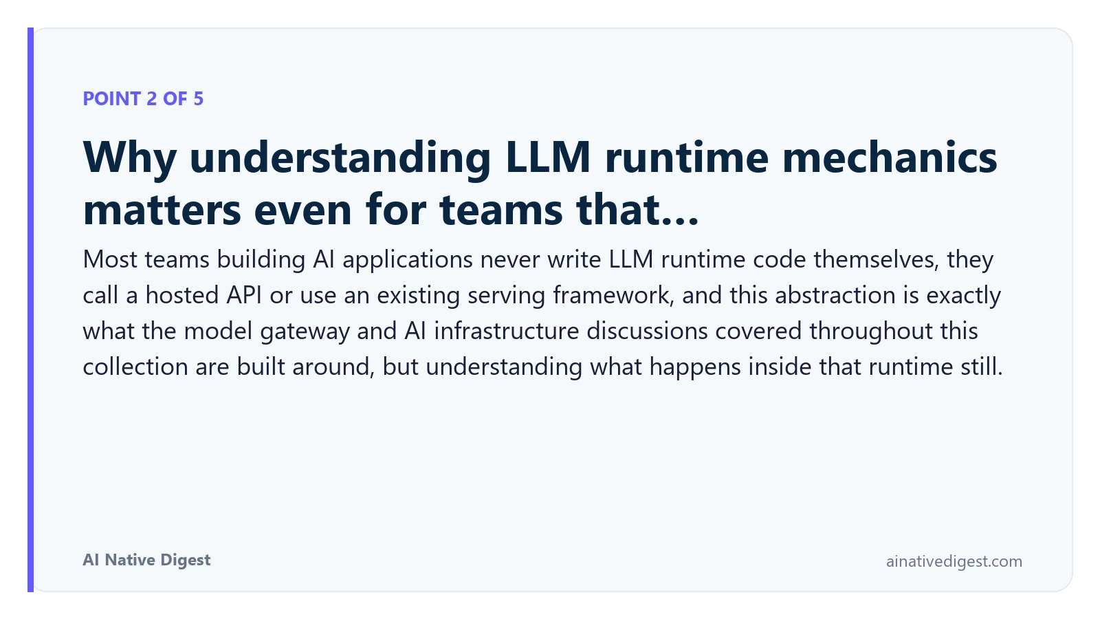 Point 2 of 5: Why understanding LLM runtime mechanics matters even for teams that…. Most teams building AI applications never write LLM runtime code themselves, they call a hosted API or use an existing serving framework, and this abstraction is exactly what the model gateway and AI infrastructure discussions covered throughout this collection are built around, but understanding what happens inside that runtime still. ainativedigest.com