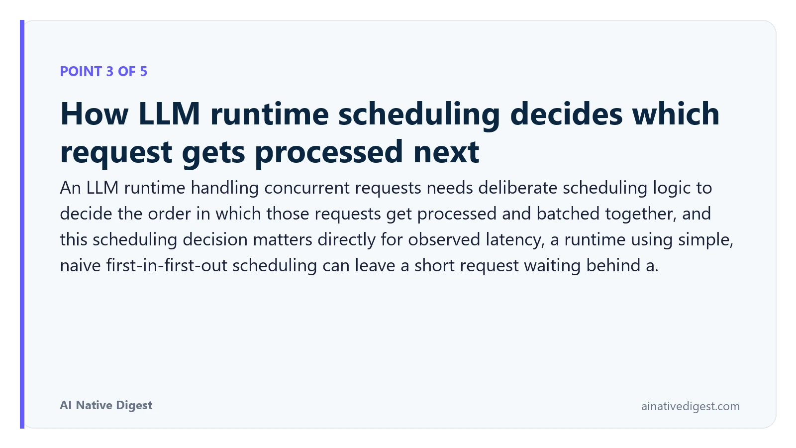 Point 3 of 5: How LLM runtime scheduling decides which request gets processed next. An LLM runtime handling concurrent requests needs deliberate scheduling logic to decide the order in which those requests get processed and batched together, and this scheduling decision matters directly for observed latency, a runtime using simple, naive first-in-first-out scheduling can leave a short request waiting behind a. ainativedigest.com