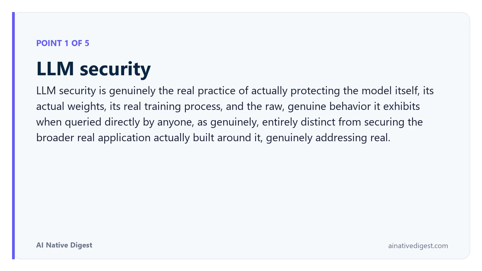 Point 1 of 5: LLM security. LLM security is genuinely the real practice of actually protecting the model itself, its actual weights, its real training process, and the raw, genuine behavior it exhibits when queried directly by anyone, as genuinely, entirely distinct from securing the broader real application actually built around it, genuinely addressing real. ainativedigest.com