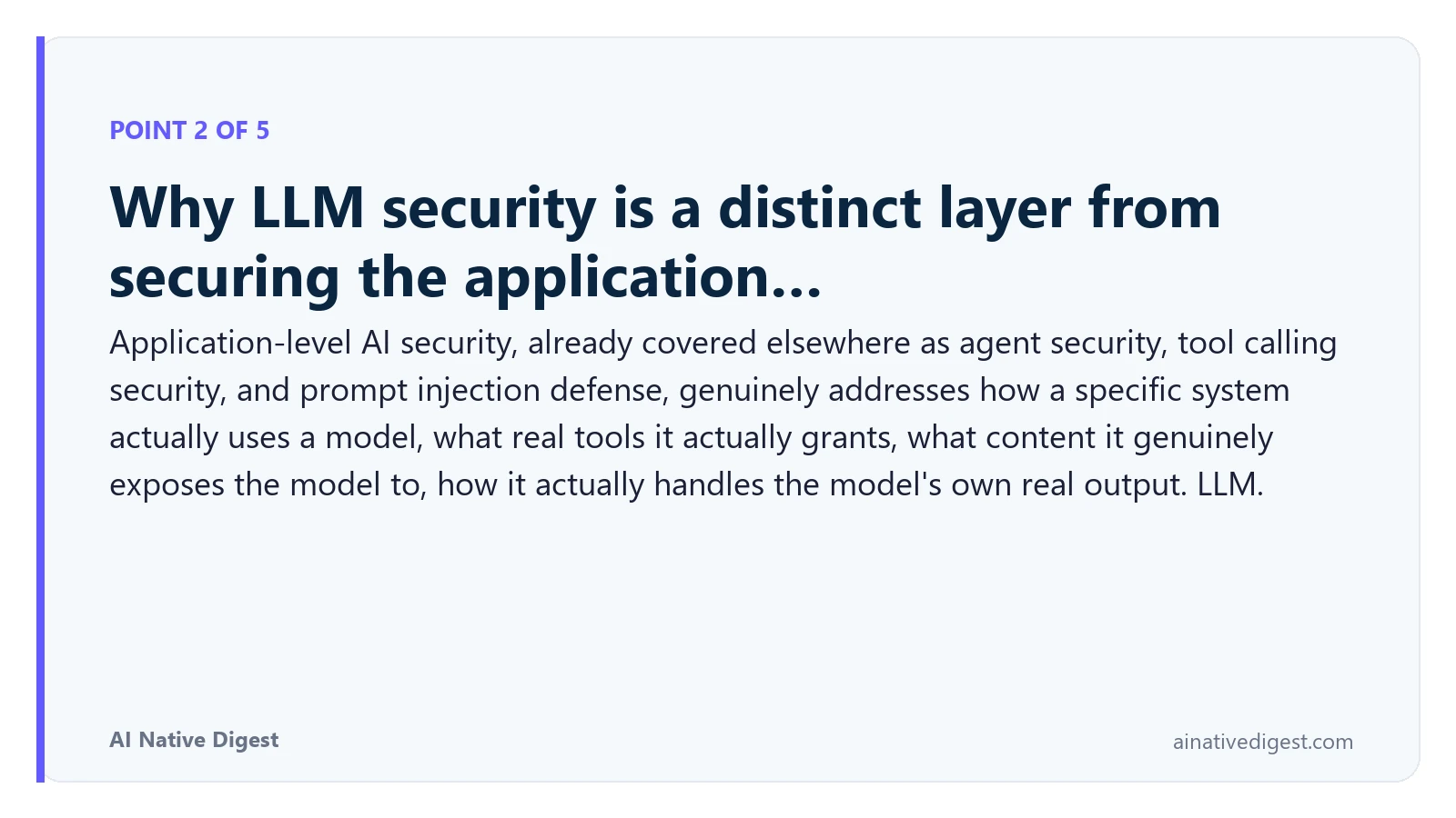 Point 2 of 5: Why LLM security is a distinct layer from securing the application…. Application-level AI security, already covered elsewhere as agent security, tool calling security, and prompt injection defense, genuinely addresses how a specific system actually uses a model, what real tools it actually grants, what content it genuinely exposes the model to, how it actually handles the model's own real output. LLM. ainativedigest.com