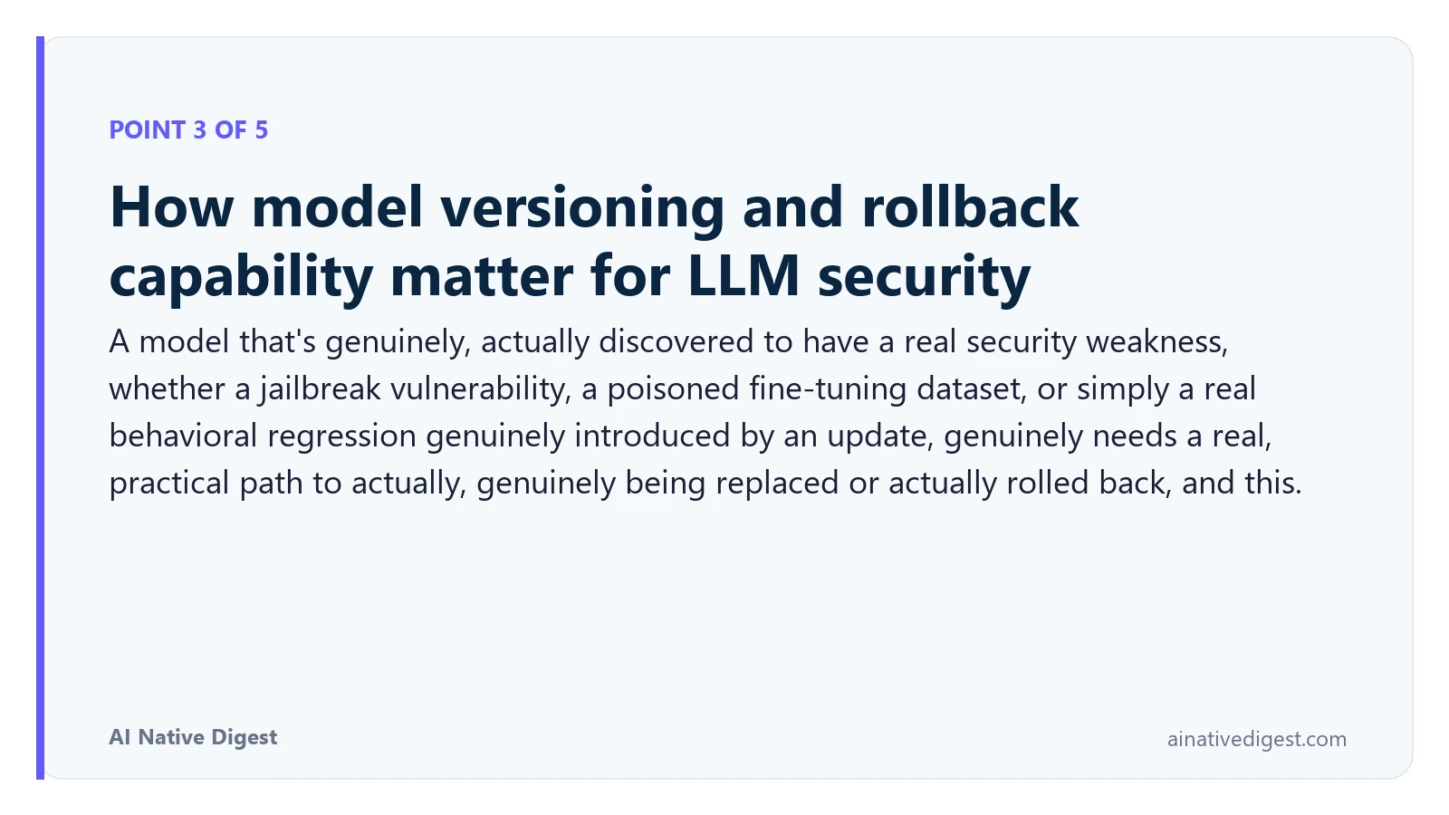 Point 3 of 5: How model versioning and rollback capability matter for LLM security. A model that's genuinely, actually discovered to have a real security weakness, whether a jailbreak vulnerability, a poisoned fine-tuning dataset, or simply a real behavioral regression genuinely introduced by an update, genuinely needs a real, practical path to actually, genuinely being replaced or actually rolled back, and this. ainativedigest.com