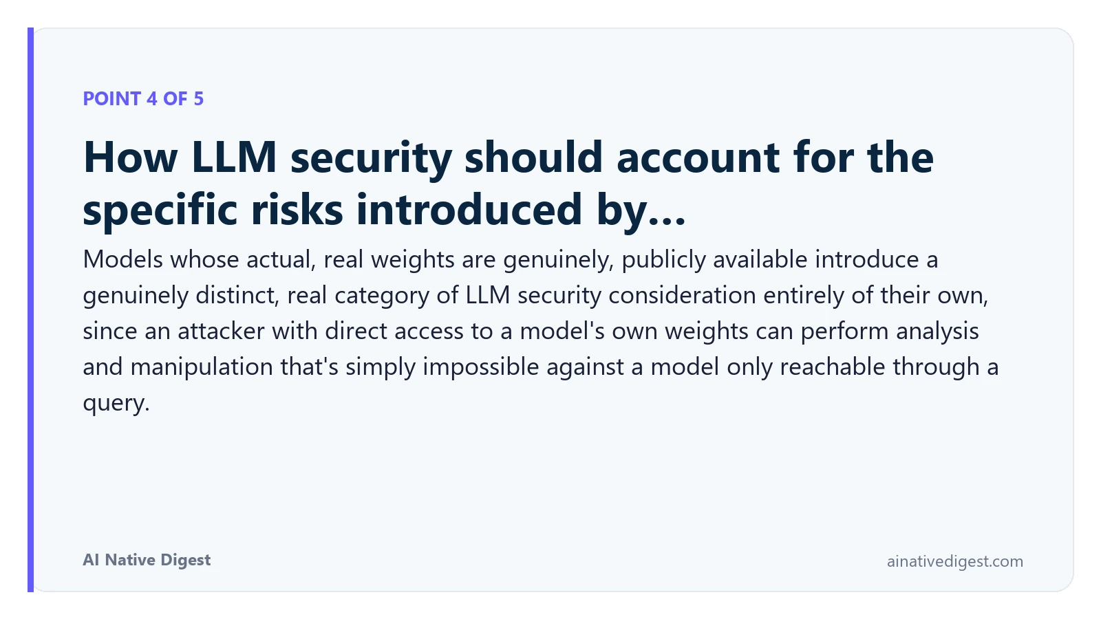 Point 4 of 5: How LLM security should account for the specific risks introduced by…. Models whose actual, real weights are genuinely, publicly available introduce a genuinely distinct, real category of LLM security consideration entirely of their own, since an attacker with direct access to a model's own weights can perform analysis and manipulation that's simply impossible against a model only reachable through a query. ainativedigest.com