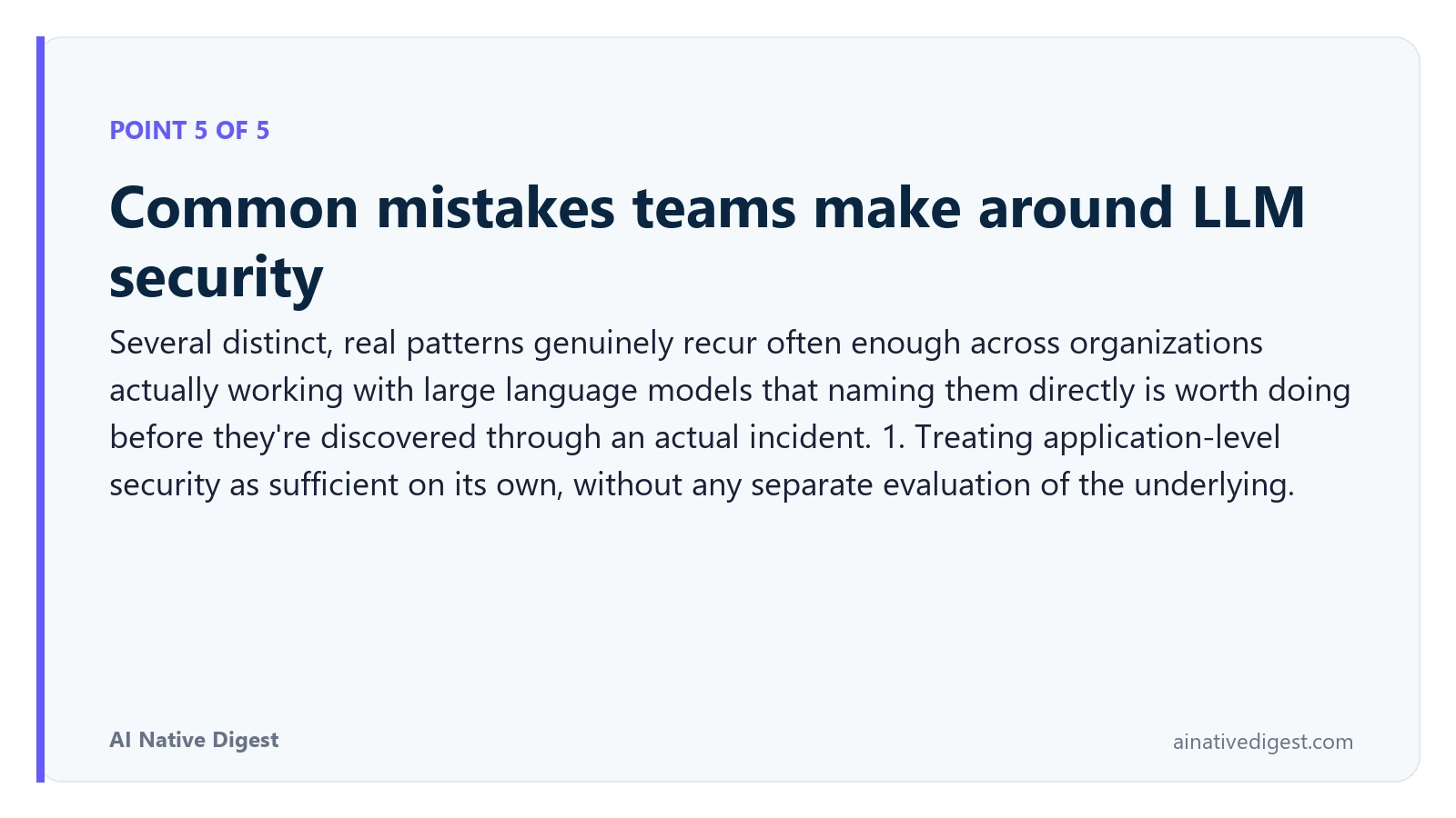 Point 5 of 5: Common mistakes teams make around LLM security. Several distinct, real patterns genuinely recur often enough across organizations actually working with large language models that naming them directly is worth doing before they're discovered through an actual incident. 1. Treating application-level security as sufficient on its own, without any separate evaluation of the underlying. ainativedigest.com
