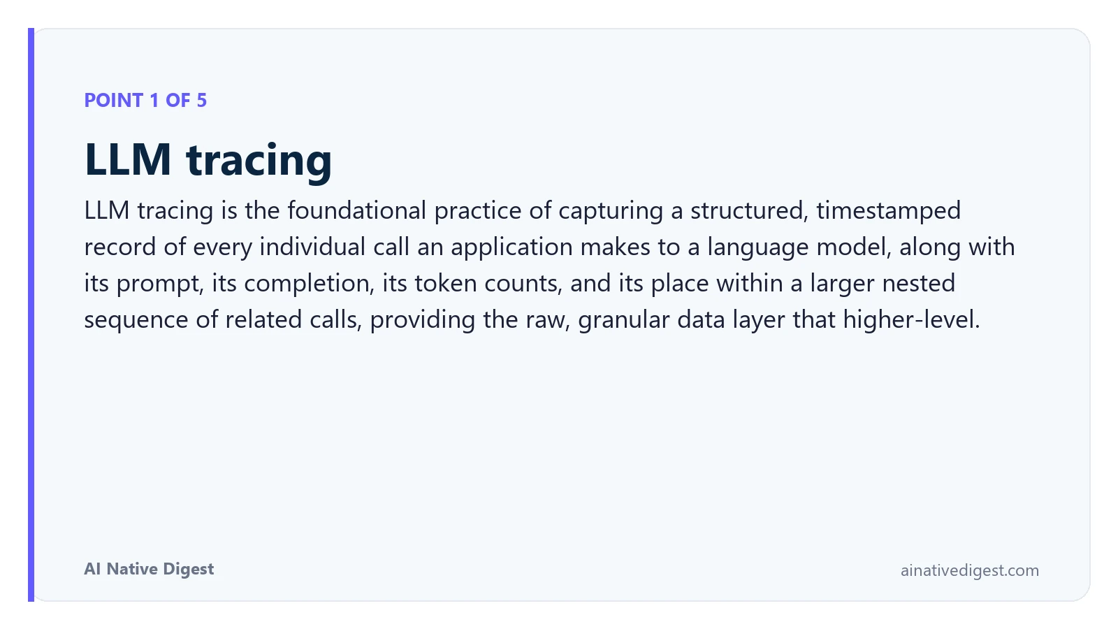 Point 1 of 5: LLM tracing. LLM tracing is the foundational practice of capturing a structured, timestamped record of every individual call an application makes to a language model, along with its prompt, its completion, its token counts, and its place within a larger nested sequence of related calls, providing the raw, granular data layer that higher-level. ainativedigest.com