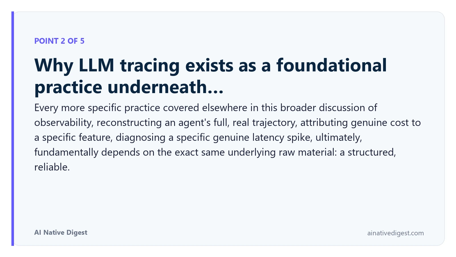 Point 2 of 5: Why LLM tracing exists as a foundational practice underneath…. Every more specific practice covered elsewhere in this broader discussion of observability, reconstructing an agent's full, real trajectory, attributing genuine cost to a specific feature, diagnosing a specific genuine latency spike, ultimately, fundamentally depends on the exact same underlying raw material: a structured, reliable. ainativedigest.com