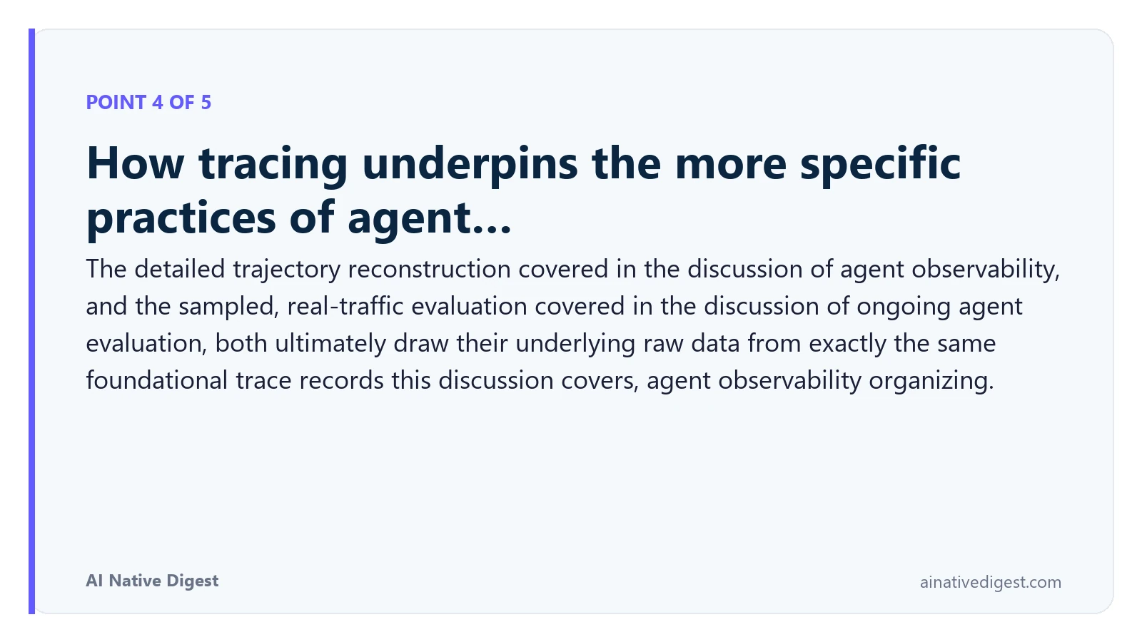 Point 4 of 5: How tracing underpins the more specific practices of agent…. The detailed trajectory reconstruction covered in the discussion of agent observability, and the sampled, real-traffic evaluation covered in the discussion of ongoing agent evaluation, both ultimately draw their underlying raw data from exactly the same foundational trace records this discussion covers, agent observability organizing. ainativedigest.com