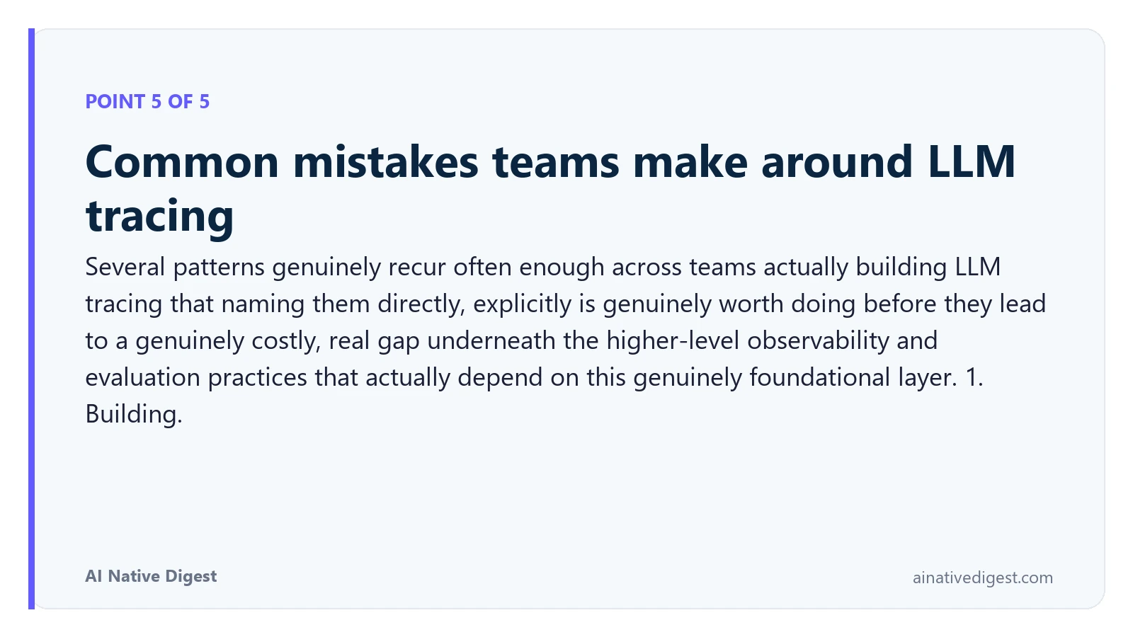 Point 5 of 5: Common mistakes teams make around LLM tracing. Several patterns genuinely recur often enough across teams actually building LLM tracing that naming them directly, explicitly is genuinely worth doing before they lead to a genuinely costly, real gap underneath the higher-level observability and evaluation practices that actually depend on this genuinely foundational layer. 1. Building. ainativedigest.com