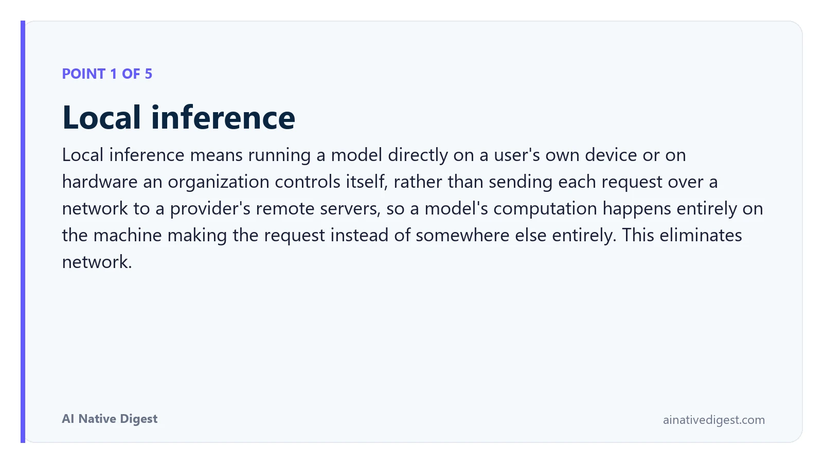 Point 1 of 5: Local inference. Local inference means running a model directly on a user's own device or on hardware an organization controls itself, rather than sending each request over a network to a provider's remote servers, so a model's computation happens entirely on the machine making the request instead of somewhere else entirely. This eliminates network. ainativedigest.com