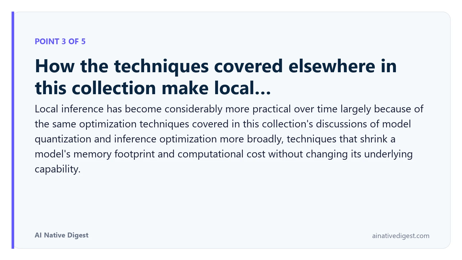 Point 3 of 5: How the techniques covered elsewhere in this collection make local…. Local inference has become considerably more practical over time largely because of the same optimization techniques covered in this collection's discussions of model quantization and inference optimization more broadly, techniques that shrink a model's memory footprint and computational cost without changing its underlying capability. ainativedigest.com