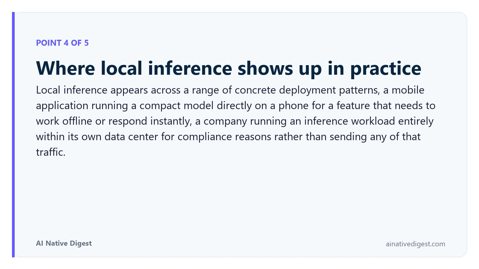 Point 4 of 5: Where local inference shows up in practice. Local inference appears across a range of concrete deployment patterns, a mobile application running a compact model directly on a phone for a feature that needs to work offline or respond instantly, a company running an inference workload entirely within its own data center for compliance reasons rather than sending any of that traffic. ainativedigest.com