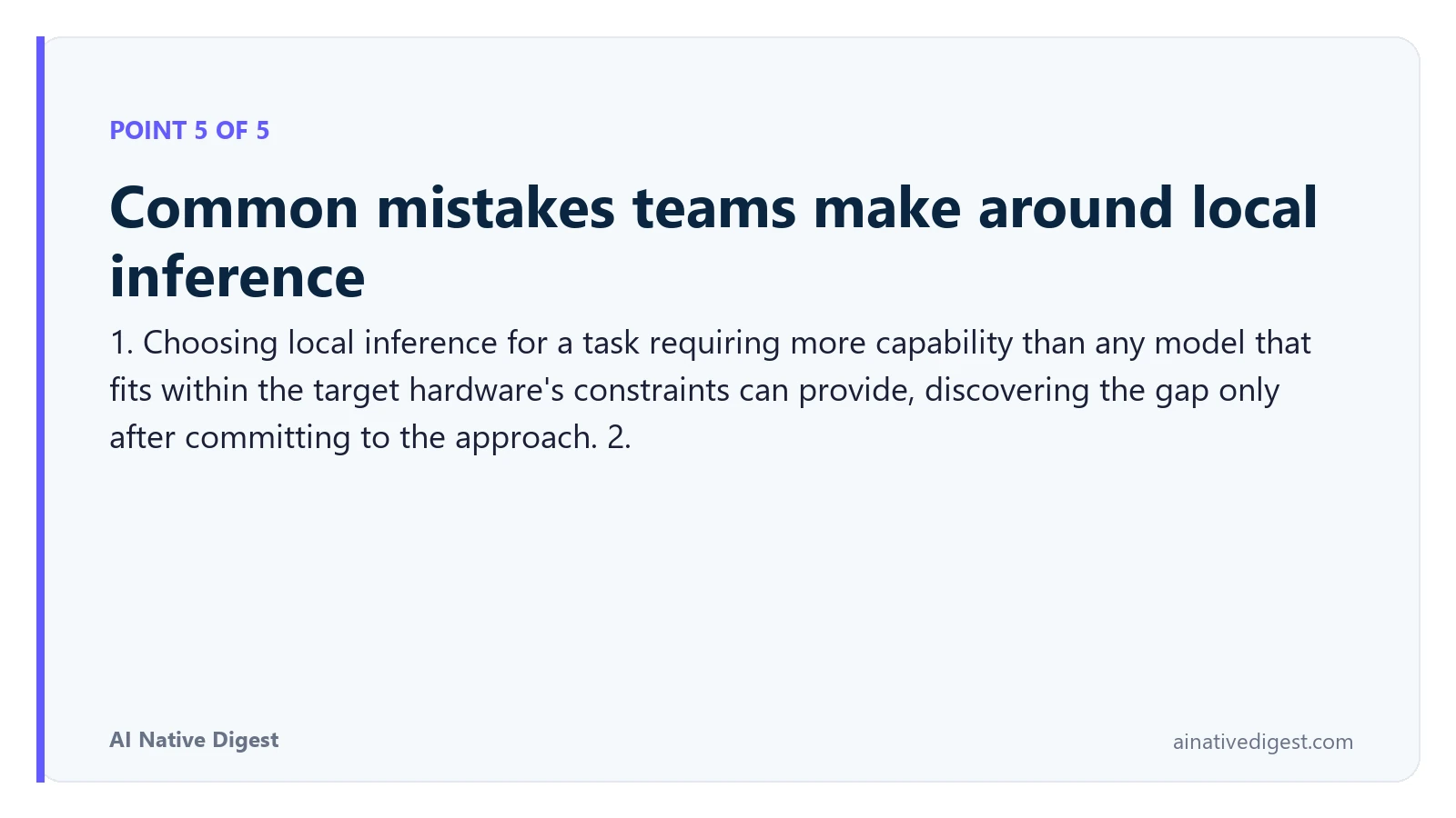Point 5 of 5: Common mistakes teams make around local inference. 1. Choosing local inference for a task requiring more capability than any model that fits within the target hardware's constraints can provide, discovering the gap only after committing to the approach. 2. ainativedigest.com