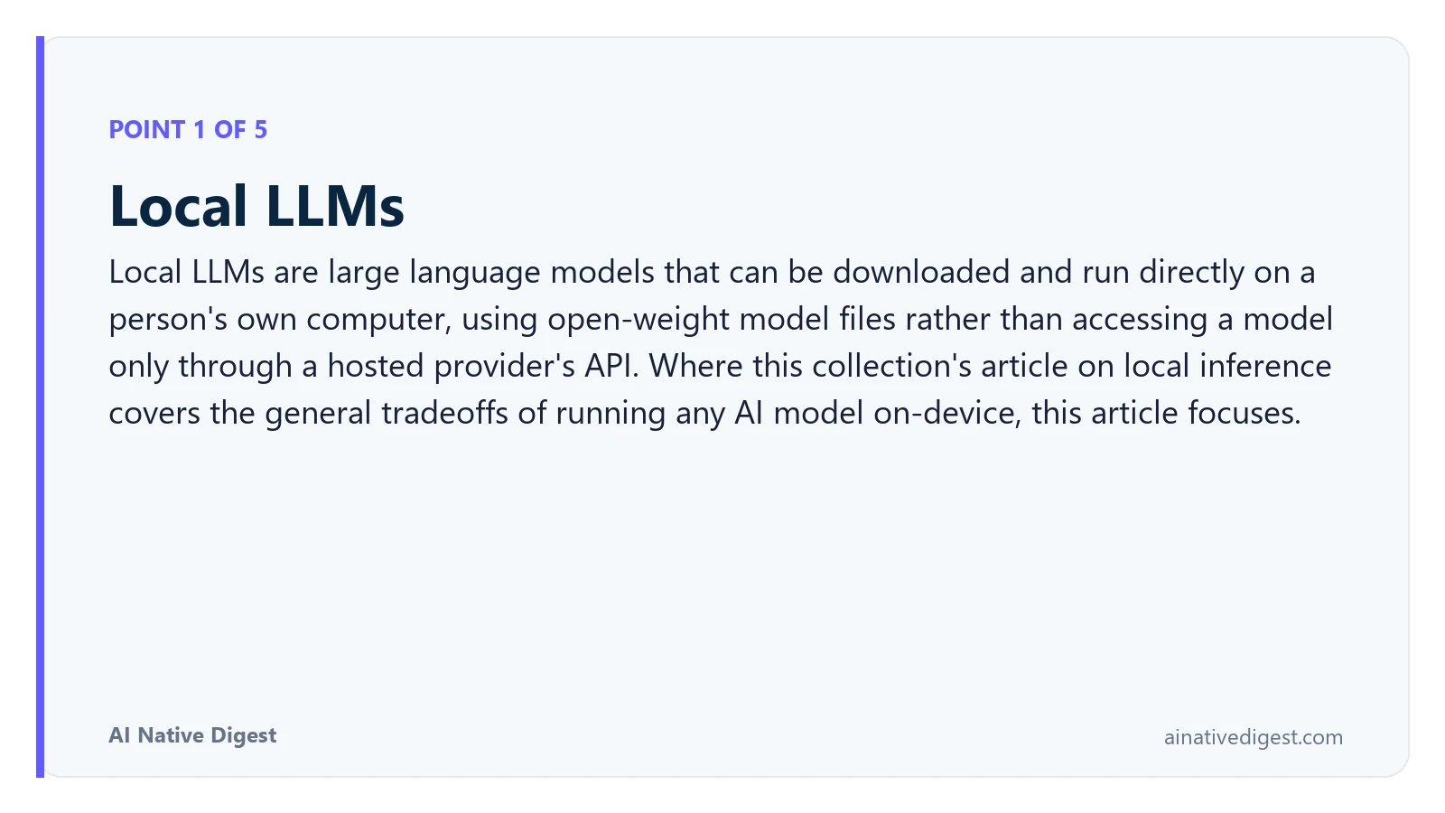 Point 1 of 5: Local LLMs. Local LLMs are large language models that can be downloaded and run directly on a person's own computer, using open-weight model files rather than accessing a model only through a hosted provider's API. Where this collection's article on local inference covers the general tradeoffs of running any AI model on-device, this article focuses. ainativedigest.com