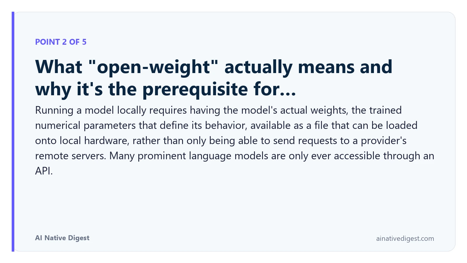 Point 2 of 5: What "open-weight" actually means and why it's the prerequisite for…. Running a model locally requires having the model's actual weights, the trained numerical parameters that define its behavior, available as a file that can be loaded onto local hardware, rather than only being able to send requests to a provider's remote servers. Many prominent language models are only ever accessible through an API. ainativedigest.com