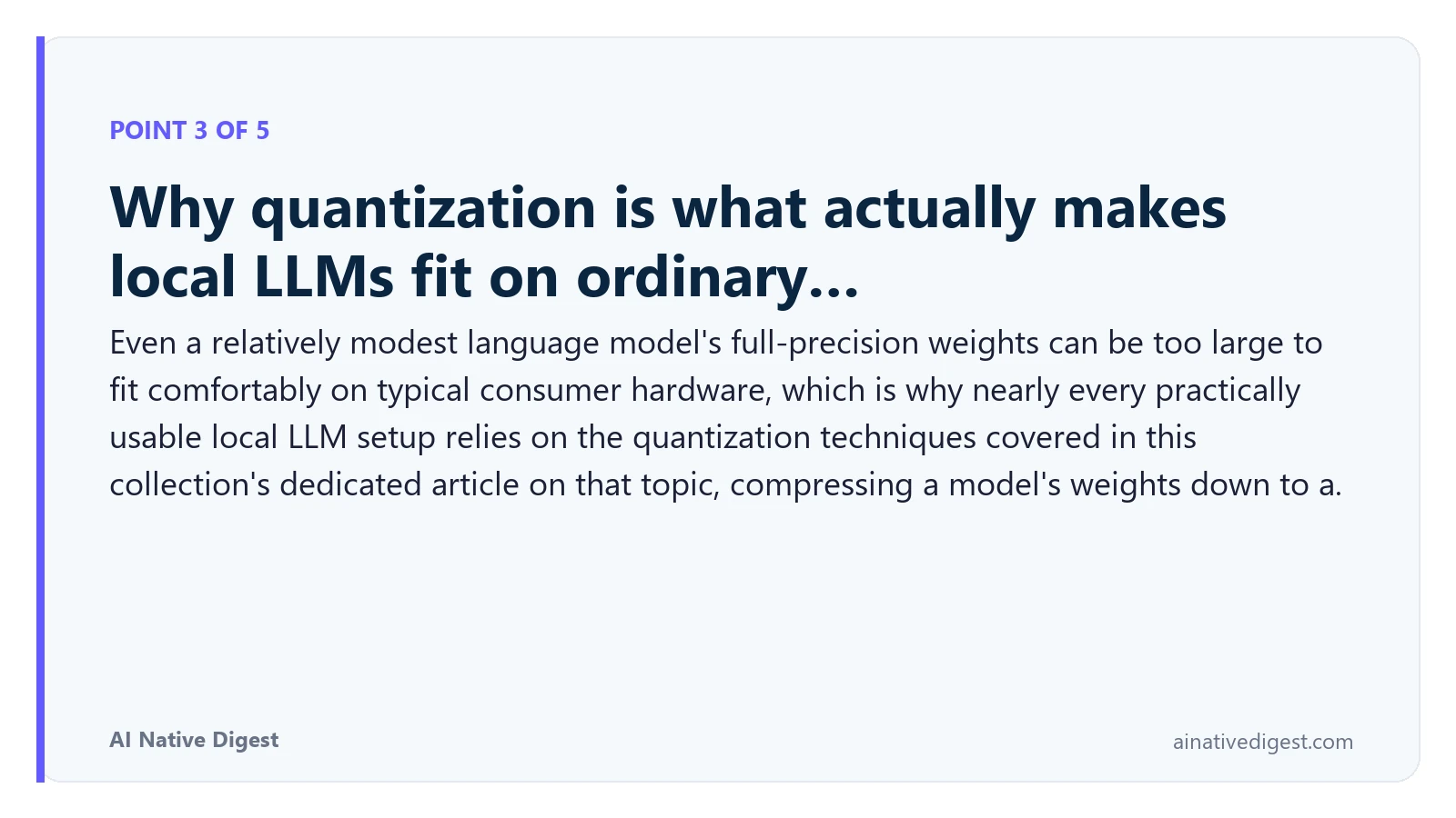 Point 3 of 5: Why quantization is what actually makes local LLMs fit on ordinary…. Even a relatively modest language model's full-precision weights can be too large to fit comfortably on typical consumer hardware, which is why nearly every practically usable local LLM setup relies on the quantization techniques covered in this collection's dedicated article on that topic, compressing a model's weights down to a. ainativedigest.com