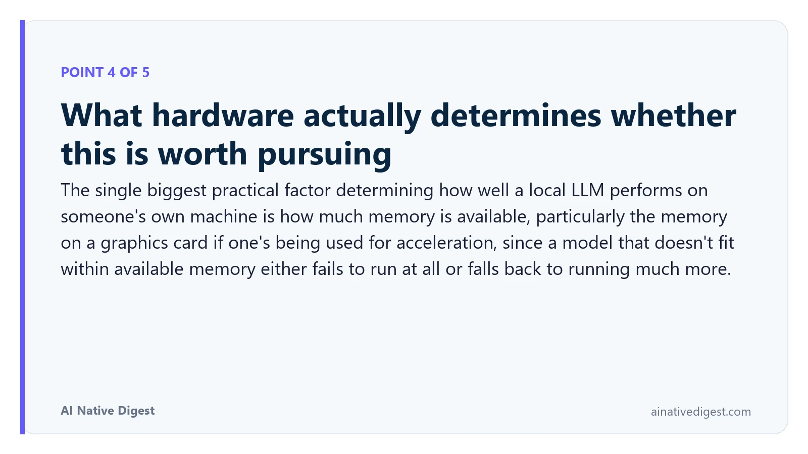 Point 4 of 5: What hardware actually determines whether this is worth pursuing. The single biggest practical factor determining how well a local LLM performs on someone's own machine is how much memory is available, particularly the memory on a graphics card if one's being used for acceleration, since a model that doesn't fit within available memory either fails to run at all or falls back to running much more. ainativedigest.com