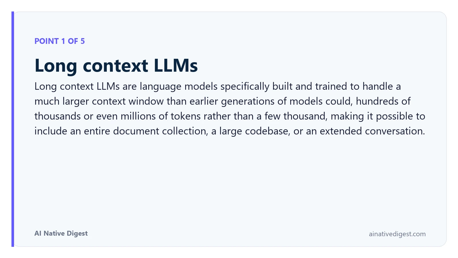 Point 1 of 5: Long context LLMs. Long context LLMs are language models specifically built and trained to handle a much larger context window than earlier generations of models could, hundreds of thousands or even millions of tokens rather than a few thousand, making it possible to include an entire document collection, a large codebase, or an extended conversation. ainativedigest.com
