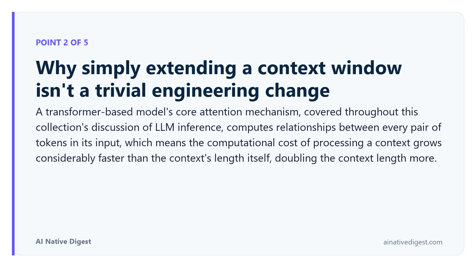 Point 2 of 5: Why simply extending a context window isn't a trivial engineering change. A transformer-based model's core attention mechanism, covered throughout this collection's discussion of LLM inference, computes relationships between every pair of tokens in its input, which means the computational cost of processing a context grows considerably faster than the context's length itself, doubling the context length more. ainativedigest.com