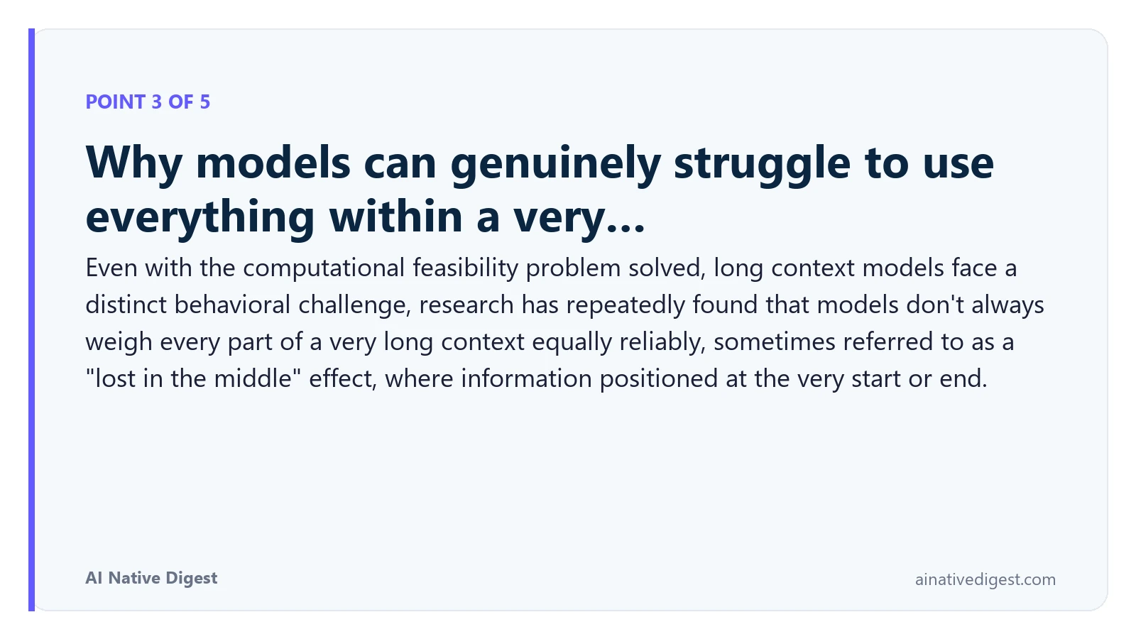 Point 3 of 5: Why models can genuinely struggle to use everything within a very…. Even with the computational feasibility problem solved, long context models face a distinct behavioral challenge, research has repeatedly found that models don't always weigh every part of a very long context equally reliably, sometimes referred to as a "lost in the middle" effect, where information positioned at the very start or end. ainativedigest.com