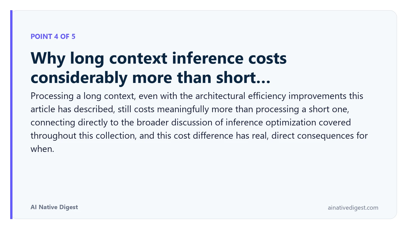 Point 4 of 5: Why long context inference costs considerably more than short…. Processing a long context, even with the architectural efficiency improvements this article has described, still costs meaningfully more than processing a short one, connecting directly to the broader discussion of inference optimization covered throughout this collection, and this cost difference has real, direct consequences for when. ainativedigest.com