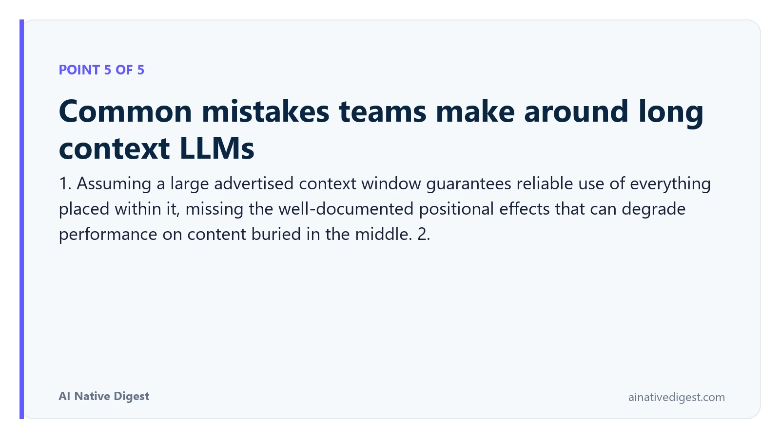 Point 5 of 5: Common mistakes teams make around long context LLMs. 1. Assuming a large advertised context window guarantees reliable use of everything placed within it, missing the well-documented positional effects that can degrade performance on content buried in the middle. 2. ainativedigest.com