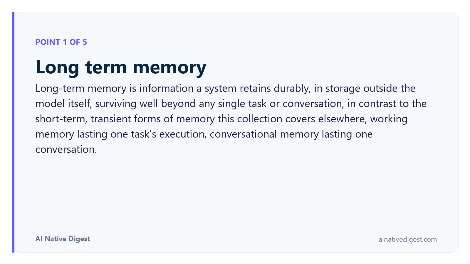 Point 1 of 5: Long term memory. Long-term memory is information a system retains durably, in storage outside the model itself, surviving well beyond any single task or conversation, in contrast to the short-term, transient forms of memory this collection covers elsewhere, working memory lasting one task's execution, conversational memory lasting one conversation. ainativedigest.com