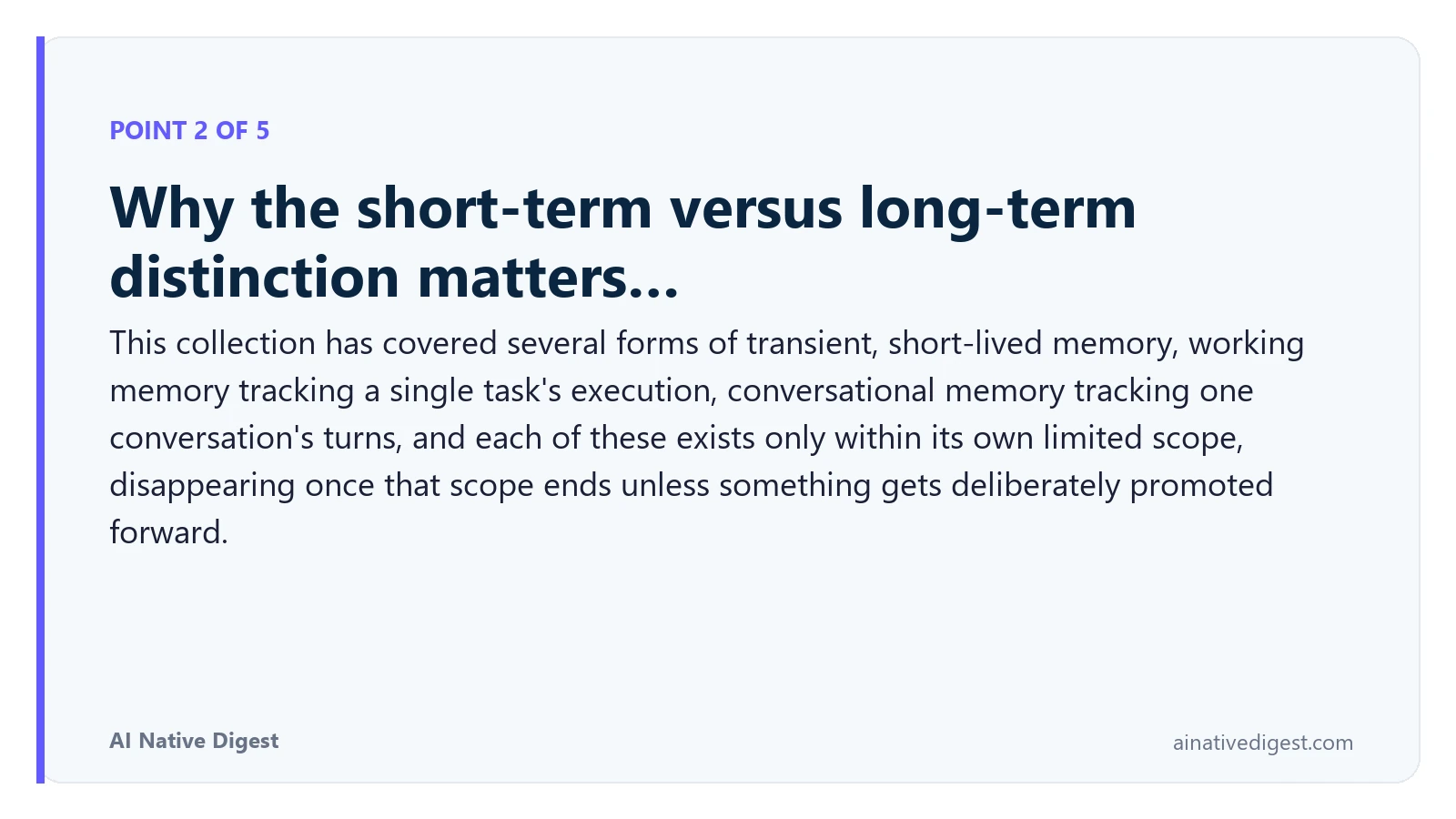 Point 2 of 5: Why the short-term versus long-term distinction matters…. This collection has covered several forms of transient, short-lived memory, working memory tracking a single task's execution, conversational memory tracking one conversation's turns, and each of these exists only within its own limited scope, disappearing once that scope ends unless something gets deliberately promoted forward. ainativedigest.com