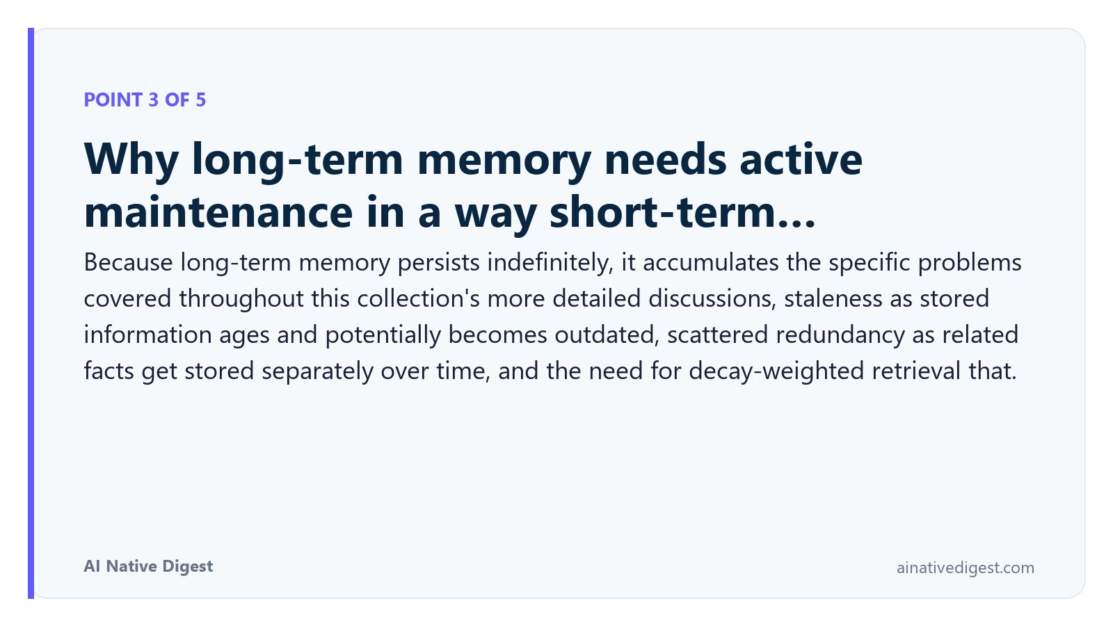 Point 3 of 5: Why long-term memory needs active maintenance in a way short-term…. Because long-term memory persists indefinitely, it accumulates the specific problems covered throughout this collection's more detailed discussions, staleness as stored information ages and potentially becomes outdated, scattered redundancy as related facts get stored separately over time, and the need for decay-weighted retrieval that. ainativedigest.com