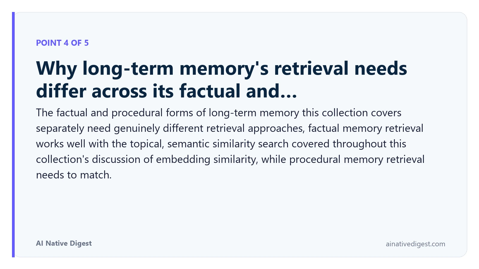 Point 4 of 5: Why long-term memory's retrieval needs differ across its factual and…. The factual and procedural forms of long-term memory this collection covers separately need genuinely different retrieval approaches, factual memory retrieval works well with the topical, semantic similarity search covered throughout this collection's discussion of embedding similarity, while procedural memory retrieval needs to match. ainativedigest.com