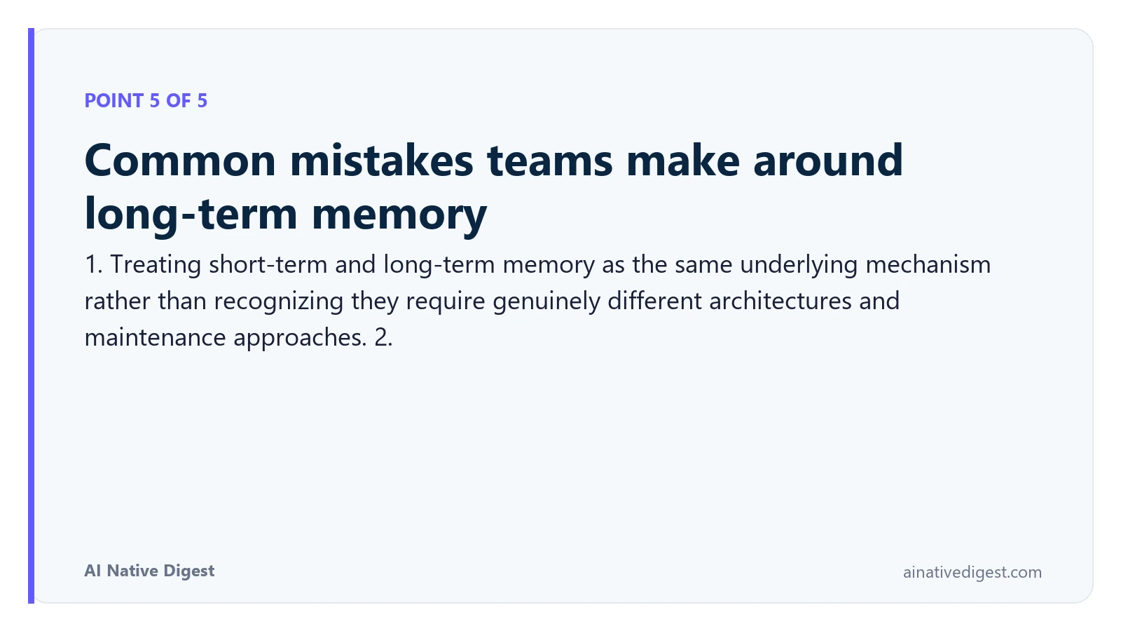 Point 5 of 5: Common mistakes teams make around long-term memory. 1. Treating short-term and long-term memory as the same underlying mechanism rather than recognizing they require genuinely different architectures and maintenance approaches. 2. ainativedigest.com