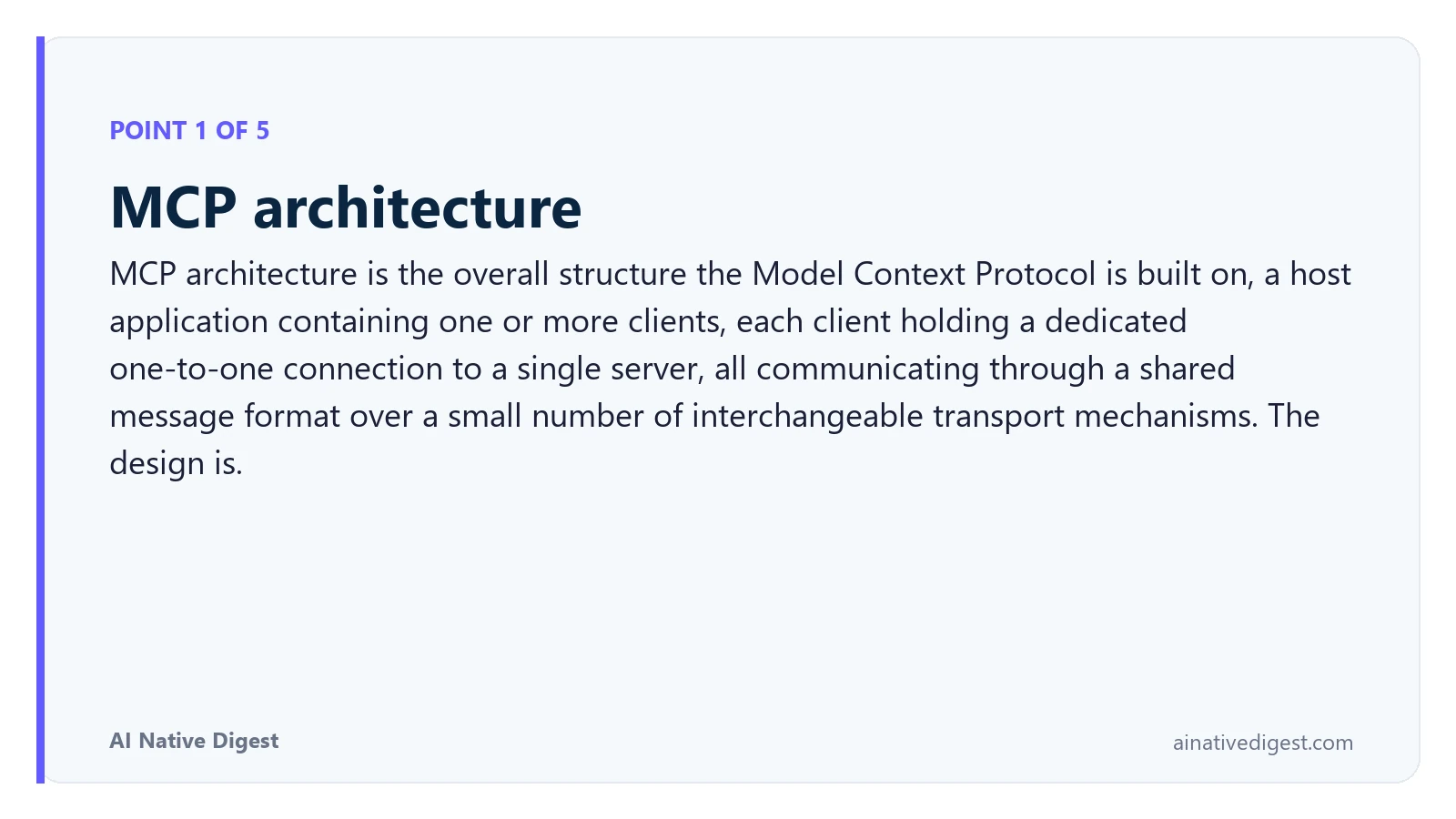 Point 1 of 5: MCP architecture. MCP architecture is the overall structure the Model Context Protocol is built on, a host application containing one or more clients, each client holding a dedicated one-to-one connection to a single server, all communicating through a shared message format over a small number of interchangeable transport mechanisms. The design is. ainativedigest.com