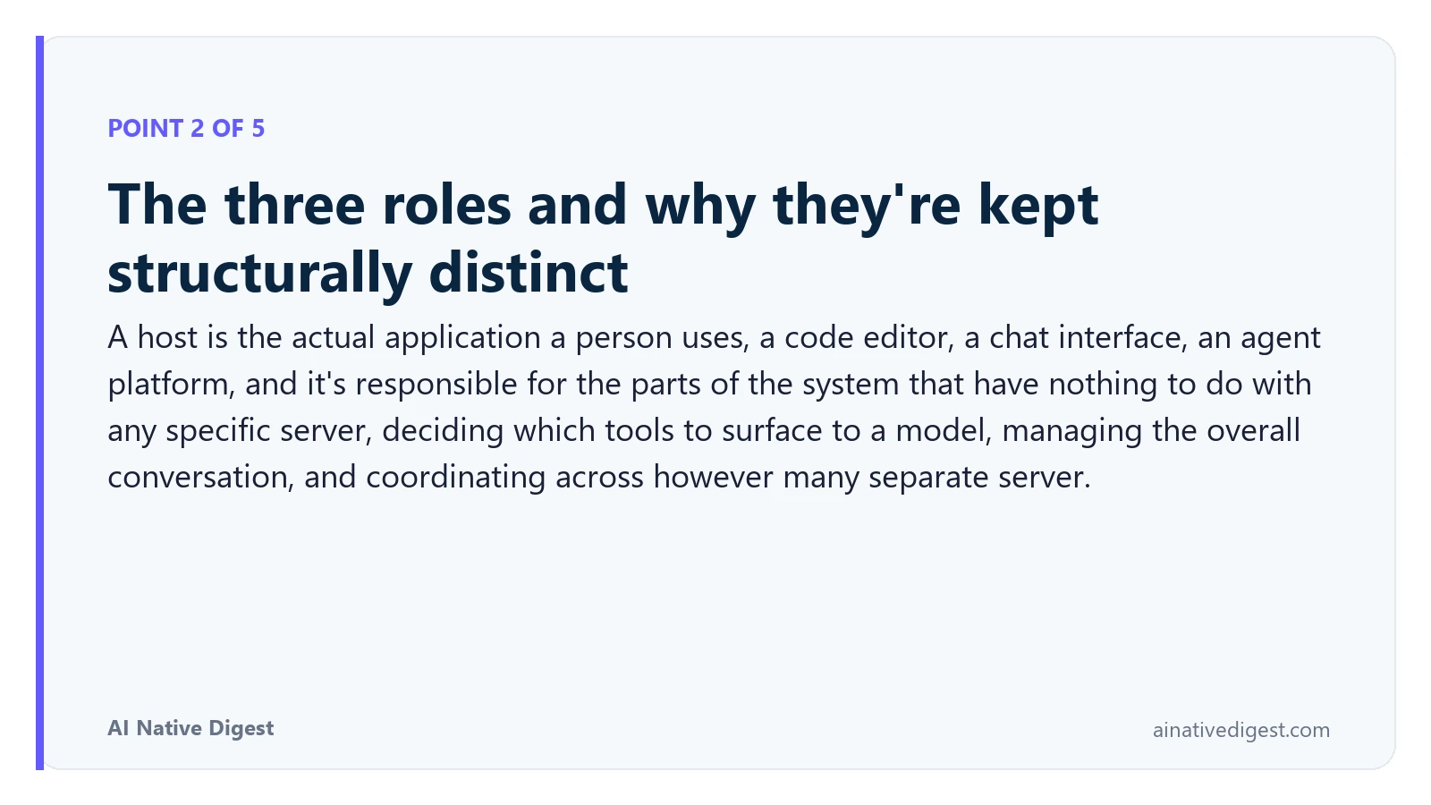 Point 2 of 5: The three roles and why they're kept structurally distinct. A host is the actual application a person uses, a code editor, a chat interface, an agent platform, and it's responsible for the parts of the system that have nothing to do with any specific server, deciding which tools to surface to a model, managing the overall conversation, and coordinating across however many separate server. ainativedigest.com