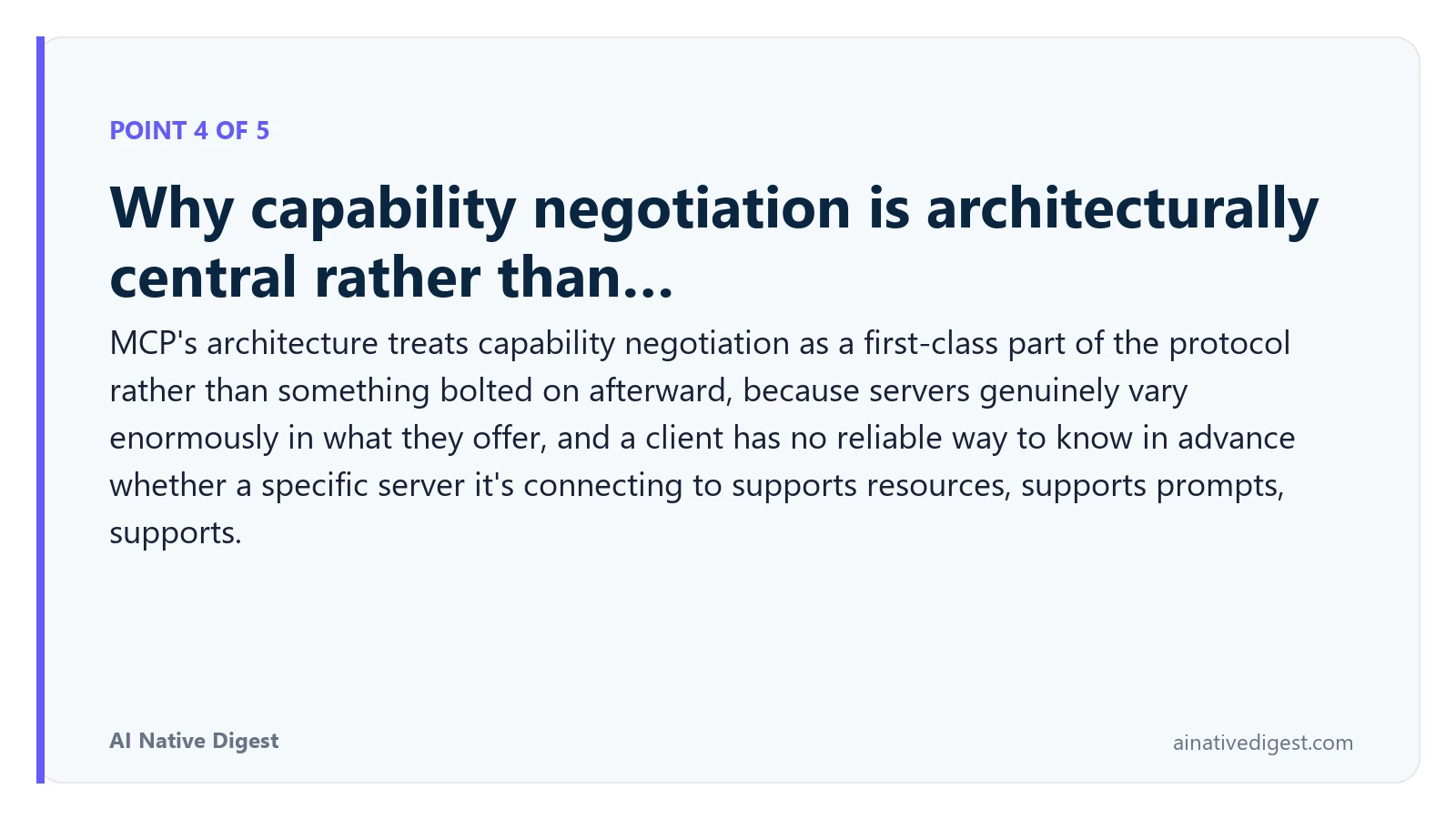 Point 4 of 5: Why capability negotiation is architecturally central rather than…. MCP's architecture treats capability negotiation as a first-class part of the protocol rather than something bolted on afterward, because servers genuinely vary enormously in what they offer, and a client has no reliable way to know in advance whether a specific server it's connecting to supports resources, supports prompts, supports. ainativedigest.com